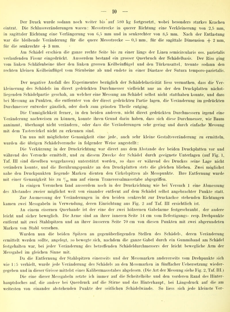Der Druck wurde sodann noch weiter bis auf 580 kg fortgesetzt, wobei besonders starkes Krachen eintrat. Die Schlussveränderungen waren: Messstrecke in querer Richtung eine Verkleinerung von 2,5 mm, in sagittaler Richtung eine Verlängerung von G,5 mm und in senkrechter von 8,5 mm. Nach der Entlastung war die bleibende Veränderung für die quere Messstrecke —0,3 mm, für die sagittale Dimension + 2 mm, für die senkrechte + 3 mm. Am Schädel erschien die ganze rechte Seite bis zu einer längs der Linea semicircularis oss. parietalis verlaufenden Fissur eingedrückt. Ausserdem bestand ein grosser Querbruch der Schädelbasis. Der Riss ging vom linken Schläfenbeine über den linken grossen Keilbeinflüge] und den Türkensattel, trennte sodann den rechten kleinen Keilbeinflügel vom Stirnbeine ab und endete in einer Diastase der Sutura temporo-parietalis. Der negative Ausfall des Experimentes bezüglich der Schädelelasticität Hess vermuthen, dass die Ver- kleinerung des Schädels im direct gedrückten Durchmesser vielleicht, nur an der den Druckplatten nächst- liegenden Schädelpartie geschah, an welcher eine Messung am Schädel selbst nicht statthaben konnte, und dass bei Messung an Punkten, die entfernter von der direct gedrückten Partie lagen, die Veränderung im gedrückten Durchmesser entweder gänzlich, oder doch zum grössten Theile entging. Die Unmöglichkeit ferner, in den beiden anderen, nicht direct gedrückten Durchmessern irgend eine Veränderung nachweisen zu können, konnte ihren Grund darin haben, dass sich diese Durchmesser, wie Baum annimmt, überhaupt nicht verändern, oder dass die Veränderungen sehr gering und durch einfache Messung mit dem Tastercirkel nicht zu erkennen sind. Um nun mit möglichster Genauigkeit eine jede, auch sehr kleine Gestaltsveränderung zu ermitteln, wurden die übrigen Schädelversuche in folgender Weise angestellt: Die Verkürzung in der Druckrichtung war direct aus dem Abstande der beiden Druckplatten vor und während des Versuchs ermittelt, und zu diesem Zwecke der Schädel durch geeignete Unterlagen (auf Eig. 1, Taf. III sind dieselben weggelassen) unterstützt worden, so dass er während des Druckes seine Lage nicht verändern konnte, und die Berührungspunkte an den Druckplatten stets die gleichen blieben. Zwei möglichst nahe den Druckpunkten liegende Marken dienten den Cirkelspitzen als Messpunkte. Ihre Entfernung wurde mit einer Genauigkeit bis zu ‘/1() mm auf einem Transversalmassstabe abgegriffen. In einigen Versuchen fand ausserdem noch in der Druckrichtung wie bei Versuch 1 eine Abmessung des Abstandes zweier möglichst weit von einander entfernt auf dem Schädel selbst angebrachter Punkte statt. Zur Ausmessung der Veränderungen in den beiden senkrecht zur Druckachse stehenden Richtungen kamen zwei Messgabeln in Verwendung, deren Einrichtung aus Fig. 2 auf Taf. III ersichtlich ist. An einem eisernen Querbande ist der eine der zwei hölzernen Gabelarme festgeschraubt, der andere leicht und sicher beweglich. Die Arme sind an ihrer inneren Seite 14 cm vom Befestigungs- resp. Drehpunkte entfernt mit zwei Stahlspitzen und an ihrer äusseren Seite 70 cm von diesen Punkten mit zwei abgerundeten Marken von Stahl versehen. Wurden nun die beiden Spitzen an gegenüberliegenden Stellen des Schädels, deren Veränderung ermittelt werden sollte, angelegt, so bewegte sich, nachdem die ganze Gabel durch ein Gummiband am Schädel festgehalten war, bei jeder Veränderung des betreffenden Schädeldurchmessers der leicht bewegliche Arm der Messgabel im gleichen Sinne mit. Da die Entfernung der Stahlspitzen einerseits und der Messmarken andererseits vom Drehpunkte sich wie 1:5 verhielt, wurde jede Veränderung des Schädels an den Messmarken in fünffacher Uebersetzung wieder- gegeben und in dieser Grösse mittelst eines Kalibermassstabes abgelesen. (Die Art der Messung siehe Fig. 2, Taf. III.) Die eine dieser Messgabeln setzte ich immer auf die Scheitelhöhe und den vorderen Rand des Hinter- hauptsloches auf, die andere bei Querdruck auf die Stirne und das Hinterhaupt, bei Längsdruck auf die am weitesten von einander abstehenden Punkte der seitlichen Schädelwände. So liess sich jede kleinste Ver-
