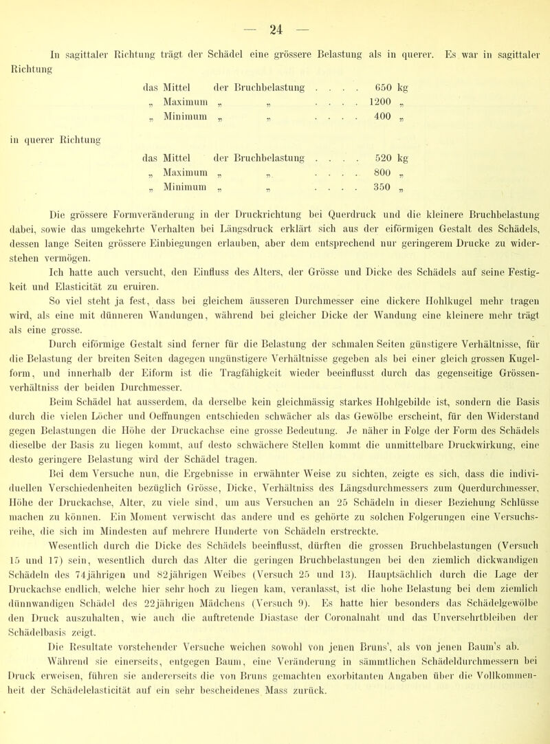 In sagittaler Richtung trägt der Schädel eine grössere Belastung als in querer. Es war in sagittaler Richtung das Mitte] der Bruchbelastung .... 650 kg „ Maximum „ „ .... 1200 „ „ Minimum „ „ .... 400 „ in querer Richtung das Mittel der Bruchbelastung „ Maximum „ „ „ Minimum „ „ Die grössere Formveränderung in der Druckrichtung bei Querdruck und die kleinere Bruchbelastung dabei, sowie das umgekehrte Verhalten bei Längsdruck erklärt sich aus der eiförmigen Gestalt des Schädels, dessen lange Seiten grössere Einbiegungen erlauben, aber dem entsprechend nur geringerem Drucke zu wider- stehen vermögen. Ich hatte auch versucht, den Einfluss des Alters, der Grösse und Dicke des Schädels auf seine Festig- keit und Elasticität zu eruiren. So viel steht ja fest, dass bei gleichem äusseren Durchmesser eine dickere Hohlkugel mehr tragen wird, als eine mit dünneren Wandungen, während bei gleicher Dicke der Wandung eine kleinere mehr trägt als eine grosse. Durch eiförmige Gestalt sind ferner für die Belastung der schmalen Seiten günstigere Verhältnisse, für die Belastung der breiten Seiten dagegen ungünstigere Verhältnisse gegeben als bei einer gleich grossen Kugel- form, und innerhalb der Eiform ist die Tragfähigkeit wieder beeinflusst durch das gegenseitige Grössen- verhältniss der beiden Durchmesser. Beim Schädel hat ausserdem, da derselbe kein gleichmässig starkes Hohlgebilde ist, sondern die Basis durch die vielen Löcher und Oeffnungen entschieden schwächer als das Gewölbe erscheint, für den Widerstand gegen Belastungen die Höhe der Druckachse eine grosse Bedeutung. Je näher in Folge der Form des Schädels dieselbe der Basis zu liegen kommt, auf desto schwächere Stellen kommt die unmittelbare Druckwirkung, eine desto geringere Belastung wird der Schädel tragen. Bei dem Versuche nun, die Ergebnisse in erwähnter Weise zu sichten, zeigte es sich, dass die indivi- duellen Verschiedenheiten bezüglich Grösse, Dicke, Verhältniss des Längsdurchmessers zum Querdurchmesser, Höhe der Druckachse, Alter, zu viele sind, um aus Versuchen an 25 Schädeln in dieser Beziehung Schlüsse machen zu können. Ein Moment verwischt das andere und es gehörte zu solchen Folgerungen eine Versuchs- reihe, die sich im Mindesten auf mehrere Hunderte von Schädeln erstreckte. Wesentlich durch die Dicke des Schädels beeinflusst, dürften die grossen Bruchbelastungen (Versuch 15 und 17) sein, wesentlich durch das Alter die geringen Bruchbelastungen bei den ziemlich dickwandigen Schädeln des 74jährigen und 82jährigen Weibes (Versuch 25 und 13). Hauptsächlich durch die Lage der Druckachse endlich, welche hier sehr hoch zu liegen kam, veranlasst, ist die hohe Belastung bei dem ziemlich dünnwandigen Schädel des 22jährigen Mädchens (Versuch 9). Es hatte hier besonders das Schädelgewölbe den Druck auszuhalten, wie auch die auftretende Diastase der Coronalnaht und das Unversehrtbleiben der Schädelbasis zeigt. Die Resultate vorstehender Versuche weichen sowohl von jenen Bruns’, als von jenen Baum’s ab. Während sie einerseits, entgegen Baum, eine Veränderung in sämmtlichen Schädeldurchmessern bei Druck erweisen, führen sie andererseits die von Bruns gemachten exorbitanten Angaben über die Vollkommen- heit der Schädel elasticität auf ein sehr bescheidenes Mass zurück. 520 kg 800 „ 350 „