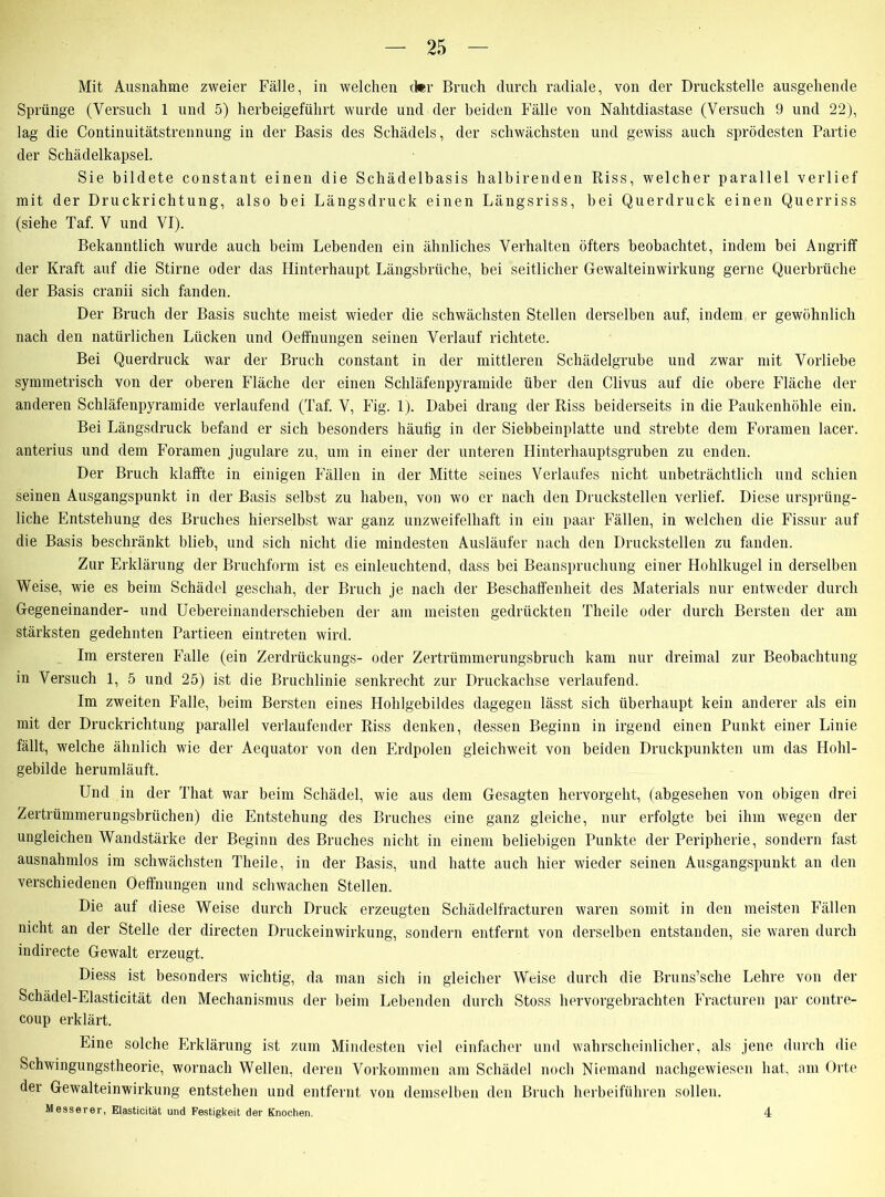 Mit Ausnahme zweier Fälle, in welchen der Bruch durch radiale, von der Druckstelle ausgehende Sprünge (Versuch 1 und 5) herbeigeführt wurde und der beiden Fälle von Nahtdiastase (Versuch 9 und 22), lag die Continuitätstrennung in der Basis des Schädels, der schwächsten und gewiss auch sprödesten Partie der Schädelkapsel. Sie bildete constant einen die Schädelbasis halbirenden Riss, welcher parallel verlief mit der Druckrichtung, also bei Längsdruck einen Längsriss, bei Querdruck einen Querriss (siehe Taf. V und VI). Bekanntlich wurde auch beim Lebenden ein ähnliches Verhalten öfters beobachtet, indem bei Angriff der Kraft auf die Stirne oder das Hinterhaupt Längsbrüche, bei seitlicher Gewalteinwirkung gerne Querbrüche der Basis cranii sich fanden. Der Bruch der Basis suchte meist wieder die schwächsten Stellen derselben auf, indem er gewöhnlich nach den natürlichen Lücken und Oeffnungen seinen Verlauf richtete. Bei Querdruck war der Bruch constant in der mittleren Schädelgrube und zwar mit Vorliebe symmetrisch von der oberen Fläche der einen Schläfenpyramide über den Clivus auf die obere Fläche der anderen Schläfenpyramide verlaufend (Taf. V, Fig. 1). Dabei drang der Riss beiderseits in die Paukenhöhle ein. Bei Längsdruck befand er sich besonders häufig in der Siebbeinplatte und strebte dem Foramen lacer. anterius und dem Foramen jugulare zu, um in einer der unteren Hinterhauptsgruben zu enden. Der Bruch klaffte in einigen Fällen in der Mitte seines Verlaufes nicht unbeträchtlich und schien seinen Ausgangspunkt in der Basis selbst zu haben, von wo er nach den Druckstellen verlief. Diese ursprüng- liche Entstehung des Bruches hierselbst war ganz unzweifelhaft in ein paar Fällen, in welchen die Fissur auf die Basis beschränkt blieb, und sich nicht die mindesten Ausläufer nach den Druckstellen zu fanden. Zur Erklärung der Bruchform ist es einleuchtend, dass bei Beanspruchung einer Hohlkugel in derselben Weise, wie es beim Schädel geschah, der Bruch je nach der Beschaffenheit des Materials nur entweder durch Gegeneinander- und Uebereinanderschieben der am meisten gedrückten Theile oder durch Bersten der am stärksten gedehnten Partieen eintreten wird. Im ersteren Falle (ein Zerdrückungs- oder Zertrümmerungsbruch kam nur dreimal zur Beobachtung in Versuch 1, 5 und 25) ist die Bruchlinie senkrecht zur Druckachse verlaufend. Im zweiten Falle, beim Bersten eines Hohlgebildes dagegen lässt sich überhaupt kein anderer als ein mit der Druckrichtung parallel verlaufender Riss denken, dessen Beginn in irgend einen Punkt einer Linie fällt, welche ähnlich wie der Aequator von den Erdpolen gleichweit von beiden Druckpunkten um das Hohl- gebilde herumläuft. Und in der That war beim Schädel, wie aus dem Gesagten hervorgeht, (abgesehen von obigen drei Zertrümmerungsbrüchen) die Entstehung des Bruches eine ganz gleiche, nur erfolgte bei ihm wegen der ungleichen Wandstärke der Beginn des Bruches nicht in einem beliebigen Punkte der Peripherie, sondern fast ausnahmlos im schwächsten Theile, in der Basis, und hatte auch hier wieder seinen Ausgangspunkt an den verschiedenen Oeffnungen und schwachen Stellen. Die auf diese Weise durch Druck erzeugten Schädelfracturen waren somit in den meisten Fällen nicht an der Stelle der directen Druckeinwirkung, sondern entfernt von derselben entstanden, sie waren durch indirecte Gewalt erzeugt. Diess ist besonders wichtig, da man sich in gleicher Weise durch die Bruns’sche Lehre von der Schädel-Elasticität den Mechanismus der beim Lebenden durch Stoss hervorgebrachten Fracturen par contre- coup erklärt. Eine solche Erklärung ist zum Mindesten viel einfacher und wahrscheinlicher, als jene durch die Schwingungstheorie, wornach Wellen, deren Vorkommen am Schädel noch Niemand nachgewiesen hat, am Orte der Gewalteinwirkung entstehen und entfernt von demselben den Bruch herbeiführen sollen. Messerer, Elasticitat und Festigkeit der Knochen. 4