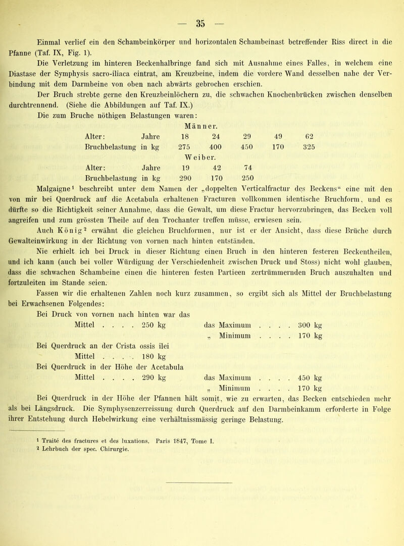 Einmal verlief ein den Schambeinkörper und. horizontalen Schambeinast betreffender Riss direct in die Pfanne (Taf. IX, Fig. 1). Die Verletzung im hinteren Beckenhalbringe fand sich mit Ausnahme eines Falles, in welchem eine Diastase der Symphysis sacro-iliaca eintrat, am Kreuzbeine, indem die vordere Wand desselben nahe der Ver- bindung mit dem Darmbeine von oben nach abwärts gebrochen erschien. Der Bruch strebte gerne den Kreuzbeinlöchern zu, die schwachen Knochenbrücken zwischen denselben durchtrennend. (Siehe die Abbildungen auf Taf. IX.) Die zum Bruche nöthigen Belastungen waren: Männer. Alter: Jahre 18 24 29 Bruchbelastung in kg 275 400 450 W eiber. 49 62 170 325 Alter: Jahre 19 42 74 Bruchbelastung in kg 290 170 250 Malgaigne* 1 beschreibt unter dem Namen der „doppelten Verticalfractur des Beckens“ eine mit den von mir bei Querdruck auf die Acetabula erhaltenen Fracturen vollkommen identische Bruchform, und es dürfte so die Richtigkeit seiner Annahme, dass die Gewalt, um diese Fractur hervorzubringen, das Becken voll angreifen und zum grössten Theile auf den Trochanter treffen müsse, erwiesen sein. Auch König2 erwähnt die gleichen Bruchformen, nur ist er der Ansicht, dass diese Brüche durch Gewalteinwirkung in der Richtung von vorncn nach hinten entständen. Nie erhielt ich bei Druck in dieser Richtung einen Bruch in den hinteren festeren Beckentheilen, und ich kann (auch bei voller Würdigung der Verschiedenheit zwischen Druck und Stoss) nicht wohl glauben, dass die schwachen Schambeine einen die hinteren festen Partieen zertrümmernden Bruch auszuhalten und fortzuleiten im Stande seien. Fassen wir die erhaltenen Zahlen noch kurz zusammen, so ergibt sich als Mittel der Bruchbelastung bei Erwachsenen Folgendes: Bei Druck von vornen nach hinten war das Mittel .... 250 kg das Maximum .... 300 kg „ Minimum . . . . 170 kg Bei Querdruck an der Crista ossis ilei Mittel . . . . 180 kg Bei Querdruck in der Höhe der Acetabula Mittel .... 290 kg das Maximum .... 450 kg „ Minimum . . . . 170 kg Bei Querdruck in der Höhe der Pfannen hält somit, wie zu erwarten, das Becken entschieden mehr als bei Längsdruck. Die Symphysenzerreissung durch Querdruck auf den Darmbeinkamm erforderte in Folge ihrer Entstehung durch Hebelwirkung eine verhältnissmässig geringe Belastung. 1 Traite des fractures et des luxations. Paris 1847, Tome I. 1 Lehrbuch der spec. Chirurgie.