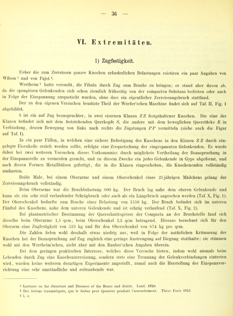 YL Extremitäten. 1) Zugfestigkeit. Ueber die zum Zerreissen ganzer Knochen erforderlichen Belastungen existiren ein paar Angaben von Wilson 1 und von Pajot2. Wertheim3 hatte versucht, die Fibula durch Zug zum Bruche zu bringen; er stand aber davon ab, da die spongiösen Gelenkenden sich schon ziemlich frühzeitig von der compacten Substanz loslösten oder auch in Folge der Einspannung zerquetscht wurden, ohne dass ein eigentlicher Zerreissungsbruch stattfand. Der zu den eigenen Versuchen benützte Theil der Werder’schen Maschine findet sich auf Taf. II, Fig. 1 abgebildet. b ist ein auf Zug beanspruchter, in zwei eisernen Klauen ZZ festgehaltener Knochen. Die eine der Klauen befindet sich mit dem feststehenden Querkopfe S, die andere mit dem beweglichen Querstücke R in Verbindung, dessen Bewegung von links nach rechts die Zugstangen PP vermitteln (siehe auch die Figur auf Taf. I). In ein paar Fällen, in welchen eine sichere Befestigung des Knochens in den Klauen Z Z durch ein- gelegte Eisenkeile erzielt werden sollte, erfolgte eine Zerquetschung der eingespannten Gelenkenden. Es wurde daher bei zwei weiteren Versuchen dieses Vorkommniss durch möglichste Vertheilung der Beanspruchung in der Einspannstelle zu vermeiden gesucht, und zu diesem Zwecke ein jedes Gelenkende in Gyps abgeformt, und nach diesen Formen Metallhülsen gefertigt, die in die Klauen eingeschoben, die Knochenenden vollständig umfassten. Beide Male, bei einem Oberarme und einem Oberschenkel eines 25jährigen Mädchens gelang der Zerreissungsbruch vollständig. Beim Oberarme war die Bruchbelastung 800 kg. Der Bruch lag nahe dem oberen Gelenkende und kann als ein sehr steil verlaufender Schrägbruch oder auch als ein Längsbruch angesehen werden (Taf. X, Fig. 1). Der Oberschenkel bedurfte zum Bruche einer Belastung von 1550 kg. Der Bruch befindet sich im unteren Fünftel des Knochens, nahe dem unteren Gelenkende und ist schräg verlaufend (Taf. X, Fig. 2). Bei planimetrischer Bestimmung der Querschnittsgrösse der Compacta an der Bruchstelle fand sich dieselbe beim Oberarme 1,5 qcm, beim Oberschenkel 2,3 qcm betragend. Hieraus berechnet sich für den Oberarm eine Zugfestigkeit von 533 kg und für den Oberschenkel von 674 kg pro qcm. Die Zahlen fielen wohl desshalb etwas niedrig aus, weil in Folge der natürlichen Krümmung der Knochen bei der Beanspruchung auf Zug zugleich eine geringe Anstrengung auf Biegung statthatte; sie stimmen wohl mit den Wertheim’schen, nicht aber mit den Rauber’schen Angaben überein. Bei dem geringen praktischen Interesse, welches diese Versuche bieten, indem wohl niemals beim Lebenden durch Zug eine Knochenzerreissung, sondern stets eine Trennung der Gelenkverbindungen eintreten wird, wurden keine weiteren derartigen Experimente angestellt, zumal auch die Herstellung der Einspannvor- richtung eine sehr umständliche und zeitraubende war. 1 Lectures on the Structure and Diseases of the Bones and Joints. Lond. 1820. 2 Des lesions traumatiques, que le foetus pent eprouver pendant l’accouchement. These Paris 1853. 3 1. c.