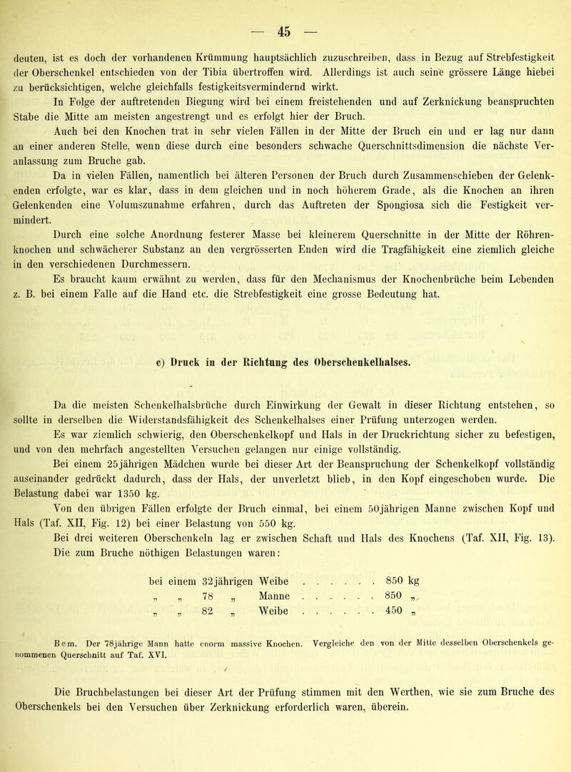 deuten, ist es doch der vorhandenen Krümmung hauptsächlich zuzuschreiben, dass in Bezug auf Strebfestigkeit der Oberschenkel entschieden von der Tibia übertroffen wird. Allerdings ist auch seine grössere Länge hiebei zu berücksichtigen, welche gleichfalls festigkeitsvermindernd wirkt. In Folge der auftretenden Biegung wird bei einem freistehenden und auf Zerknickung beanspruchten Stabe die Mitte am meisten angestrengt und es erfolgt hier der Bruch. Auch bei den Knochen trat in sehr vielen Fällen in der Mitte der Bruch ein und er lag nur dann an einer anderen Stelle, wenn diese durch eine besonders schwache Querschnittsdimension die nächste Ver- anlassung zum Bruche gab. Da in vielen Fällen, namentlich bei älteren Personen der Bruch durch Zusammenschieben der Gelenk- enden erfolgte, war es klar, dass in dem gleichen und in noch höherem Grade, als die Knochen an ihren Gelenkenden eine Volumszunahme erfahren, durch das Auftreten der Spongiosa sich die Festigkeit ver- mindert. Durch eine solche Anordnung festerer Masse bei kleinerem Querschnitte in der Mitte der Röhren- knochen und schwächerer Substanz an den vergrösserten Enden wird die Tragfähigkeit eine ziemlich gleiche in den verschiedenen Durchmessern. Es braucht kaum erwähnt zu werden, dass für den Mechanismus der Knochenbrüche beim Lebenden z. B. bei einem Falle auf die Hand etc. die Strebfestigkeit eine grosse Bedeutung hat. c) Druck in der Richtung des Oberschenkelhalses. Da die meisten Schenkelhalsbrüche durch Einwirkung der Gewalt in dieser Richtung entstehen, so sollte in derselben die Widerstandsfähigkeit des Schenkelhalses einer Prüfung unterzogen werden. Es war ziemlich schwierig, den Oberschenkelkopf und Hals in der Druckrichtung sicher zu befestigen, und von den mehrfach angestellten Versuchen gelangen nur einige vollständig. Bei einem 25 jährigen Mädchen wurde bei dieser Art der Beanspruchung der Schenkelkopf vollständig auseinander gedrückt dadurch, dass der Hals, der unverletzt blieb, in den Kopf eingeschoben wurde. Die Belastung dabei war 1350 kg. Von den übrigen Fällen erfolgte der Bruch einmal, bei einem 50jährigen Manne zwischen Kopf und Hals (Taf. XII, Fig. 12) bei einer Belastung von 550 kg. Bei drei weiteren Oberschenkeln lag er zwischen Schaft und Hals des Knochens (Taf. XII, Fig. 13). Die zum Bruche nöthigen Belastungen waren: bei einem 32jährigen Weibe 850 kg „ „ 78 „ Manne 850 „ „ „ 82 „ Weibe 450 „ Bern. Der 78jährige Mann hatte enorm massive Knochen. Vergleiche den von der Mitte desselben Oberschenkels ge- nommenen Querschnitt auf Taf. XVI. ✓ Die Bruchbelastungen bei dieser Art der Prüfung stimmen mit den Werthen, wie sie zum Bruche des Oberschenkels bei den Versuchen über Zerknickung erforderlich waren, überein.