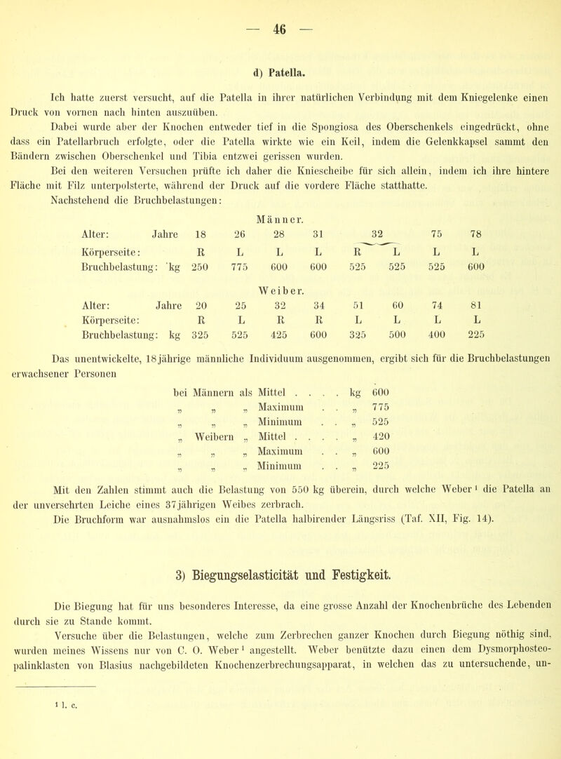 d) Patella. Ich hatte zuerst versucht, auf die Patella in ihrer natürlichen Verbindung mit dem Kniegelenke einen Druck von vornen nach hinten auszuüben. Dabei wurde aber der Knochen entweder tief in die Spongiosa des Oberschenkels eingedrückt, ohne dass ein Patellarbruch erfolgte, oder die Patella wirkte wie ein Keil, indem die Gelenkkapsel sammt den Bändern zwischen Oberschenkel und Tibia entzwei gerissen wurden. Bei den weiteren Versuchen prüfte ich daher die Kniescheibe für sich allein, indem ich ihre hintere Fläche mit Filz unterpolsterte, während der Druck auf die vordere Fläche statthatte. Nachstehend die Bruchbelastungen: Männer. Alter: Jahre 18 26 28 31 32 75 78 Körperseite: R L L L R L L L Bruchbelastung : kg 250 775 600 600 525 525 525 600 Weiber. Alter: Jahre 20 25 32 34 51 60 74 81 Körperseite: R L R R L L L L Bruchbelastung : kg 325 525 425 600 325 500 400 225 Das unentwickelte, 18jährige männliche Individuum ausgenommen, ergibt sich für die Bruchbelastungen erwachsener Personen bei Männern als Mittel . . . . kg 600 55 55 55 Maximum • • 55 775 55 55 55 Minimum . . fl 525 55 Weibern „ Mittel . . . . fl 420 55 55 55 Maximum • * 55 600 55 55 55 Minimum . . 225 Mit den Zahlen stimmt auch die Belastung von 550 kg überein, durch welche Weber 1 die Patella an der unversehrten Leiche eines 37jährigen Weibes zerbrach. Die Bruchform war ausnahmslos ein die Patella halbirender Längsriss (Taf. XII, Fig. 14). 3) Biegungselasticität und Festigkeit. Die Biegung hat für uns besonderes Interesse, da eine grosse Anzahl der Knochenbrüche des Lebenden durch sie zu Stande kommt. Versuche über die Belastungen, welche zum Zerbrechen ganzer Knochen durch Biegung nöthig sind, wurden meines Wissens nur von C. 0. Weber1 angestellt. Weber benützte dazu einen dem Dysmorphosteo- palinklasten von Blasius nachgebildeten Knochenzerbrechungsapparat, in welchen das zu untersuchende, un- 11. c.