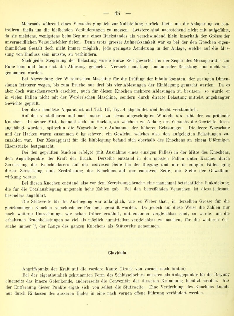 Mehrmals während eines Versuchs ging ich zur Nullstellung zurück, theils um die Anlagerung zu con- troliren, theils um die bleibenden Veränderungen zu messen. Letztere sind nachstehend nicht mit aufgeführt, da sie meistens, wenigstens beim Beginne eines Rückstandes als verschwindend klein innerhalb der Grösse der unvermeidlichen Versuchsfehler fielen. Denn trotz grosser Aufmerksamkeit war es bei der den Knochen eigen- thümlichen Gestalt doch nicht immer möglich, jede geringste Aenderung in der Anlage, welche auf die Mes- sung von Einfluss sein musste, zu verhindern. Nach jeder Steigerung der Belastung wurde kurze Zeit gewartet bis der Zeiger des Messapparates zur Ruhe kam und dann erst die Ablesung gemacht. Versuche mit lang andauernder Belastung sind nicht vor- genommen worden. Bei Anwendung der Werder’schen Maschine für die Prüfung der Fibula konnten, der geringen Dimen- sionen letzterer wegen, bis zum Bruche nur drei bis vier Ablesungen der Einbiegung gemacht werden. Da es aber doch wünschenswerth erschien, auch für diesen Knochen mehrere Ablesungen zu besitzen, so wurde er in vielen Fällen nicht mit der Werder’schen Maschine, sondern durch directc Belastung mittelst angehängter Gewichte geprüft. Der dazu benützte Apparat ist auf Taf. III, Fig. 4 abgebildet und leicht verständlich. Auf den verstellbaren und nach aussen zu etwas abgeschrägten Winkeln d d ruht der zu prüfende Knochen. In seiner Mitte befindet sich ein Hacken, an welchem zu Anfang des Versuchs die Gewichte direct angehängt wurden, späterhin die Wagschale zur Aufnahme der höheren Belastungen. Die leere Wagschale und der Hacken waren zusammen 8 kg schwer, ein Gewicht, welches also den aufgelegten Belastungen zu- zuzählen war. Der Messapparat für die Einbiegung befand sich oberhalb des Knochens an einem U förmigen Eisenstücke festgemacht. Bei den geprüften Stücken erfolgte (mit Ausnahme eines einzigen Falles) in der Mitte des Knochens, dem Angriffspunkte der Kraft der Bruch. Derselbe entstand in den meisten Fällen unter Krachen durch Zerreissung der Knochenfasern auf der convexen Seite bei der Biegung und nur in einigen Fällen ging dieser Zerreissung eine Zerdrückung des Knochens auf der concaven Seite, der Stelle der Gewaltein- wirkung voraus. Bei diesen Knochen entstand also vor dem Zerreissungsbruche eine manchmal beträchtliche Einknickung, die für die Totalausbiegung ungemein hohe Zahlen gab. Bei den betreffenden Versuchen ist diess jedesmal besonders angeführt. Die Stützweite für die Ausbiegung war anfänglich, wie es Weber that, in derselben Grösse für die gleichnamigen Knochen verschiedener Personen gewählt worden. Da jedoch auf diese Weise die Zahlen nur nach weiterer Umrechnung, wie schon früher erwähnt, mit einander vergleichbar sind, so wurde, um die erhaltenen Bruchbelastungen so viel als möglich unmittelbar vergleichbar zu machen, für die weiteren Ver- suche immer % der Länge des ganzen Knochens als Stützweite genommen. Clavicula. Angriffspunkt der Kraft auf die vordere Kante (Druck von vornen nach hinten). Bei der eigenthümlicli gekrümmten Form des Schlüsselbeines mussten als Anlagepunkte für die Biegung einerseits das innere Gelenkende, andererseits die Convexität der äusseren Krümmung benützt werden. Aus der Entfernung dieser Punkte ergab sich von selbst die Stützweite. Eine Verdrehung des Knochens konnte nur durch Einlassen des äusseren Endes in eine nach vornen offene Führung verhindert werden.