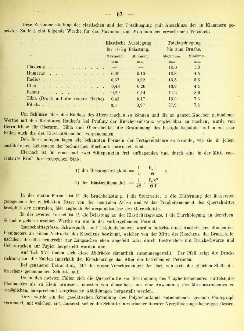 Diese Zusammenstellung der elastischen und der Totalbiegung (mit Ausschluss der in Klammern ge- setzten Zahlen) gibt folgende Werthe für das Maximum und Minimum bei erwachsenen Personen: Elastische Ausbiegung Totalausbiegung für 10 kg Belastung. bis zum Bruche. Maximum. Minimum. Maximum. Minimum. mm mm mm mm Clavicula .... — — 10,0 5,3 Humerus .... 0,29 0,10 10,8 4,5 Radius 0,67 0,22 16,3 5,6 Ulna 0,20 13,8 4,4 Femur 0,29 0,14 11,2 8,6 Tibia (Druck auf die innere Fläche) 0,43 0,17 13,2 7,3 Fibula 0,97 37,9 7,5 Um Schlüsse über den Einfluss des Alters machen zu können und die an ganzen Knochen gefundenen Werthe mit den Resultaten Rauber’s bei Prüfung der Knochensubstanz vergleichbar zu machen, wurde von Herrn Klebe für Oberarm, Tibia und Oberschenkel die Bestimmung des Festigkeitsmoduls und in ein paar Fällen auch die des Elasticitätsmoduls vorgenommen. Den Berechnungen lagen die bekannten Formeln der Festigkeitslehre zu Grunde, wie sie in jedem ausführlichen Lehrbuche der technischen Mechanik entwickelt sind. Hiernach ist für einen auf zwei Stützpunkten frei aufliegenden und durch eine in der Mitte con- centrirte Kraft durchgebogenen Stab: 1) die Biegungsfestigkeit = 2) der Elasticitätsmodul = ~ Pee3 0 f In der ersten Formel ist P„ die Bruchbelastung, 1 die Stützweite, e die Entfernung der äussersten gezogenen oder gedrückten Faser von der neutralen Achse und 0 das Trägheitsmoment des Querschnittes bezüglich der neutralen, hier zugleich Schwerpunktsachse des Querschnittes. In der zweiten Formel ist Pe die Belastung an der Elasticitätsgrenze, f die Durchbiegung an derselben, 0 und e geben dieselben Werthe an wie in der vorhergehenden Formel. Querschnittsgrösse, Schwerpunkt und Trägheitsmoment wurden mittelst eines Amsler’schen Momenten- Planimeters an einem Abdrucke des Knochens bestimmt, welcher von der Mitte des Knochens, der Bruchstelle, nachdem dieselbe senkrecht zur Längsachse eben abgefeilt war, durch Bestreichen mit Druckschwärze und Ueberdrucken auf Papier hergestellt worden war. Auf Taf. XVI finden sich diese Abdrücke sämmtlich zusammengestellt. Der Pfeil zeigt die Druck- richtung an, die Zahlen innerhalb der Knochenringe das Alter der betreffenden Personen. Bei genauerer Betrachtung fällt die grosse Verschiedenheit der doch von stets der gleichen Stelle des Knochens genommenen Schnitte auf. Da in den meisten Fällen sich die Querschnitte zur Bestimmung des Trägheitsmomentes mittelst des Planimeters als zu klein erwiesen, mussten von denselben, um eine Anwendung des Messinstrumentes zu ermöglichen, entsprechend vergrösserte Abbildungen hergestellt werden. Hiezu wurde ein der geodätischen Sammlung des Polytechnikums entnommener genauer Pantograph verwendet, mit welchem sich äusserst sicher die Schnitte in vierfacher linearer Vergrösserung übertragen Hessen.