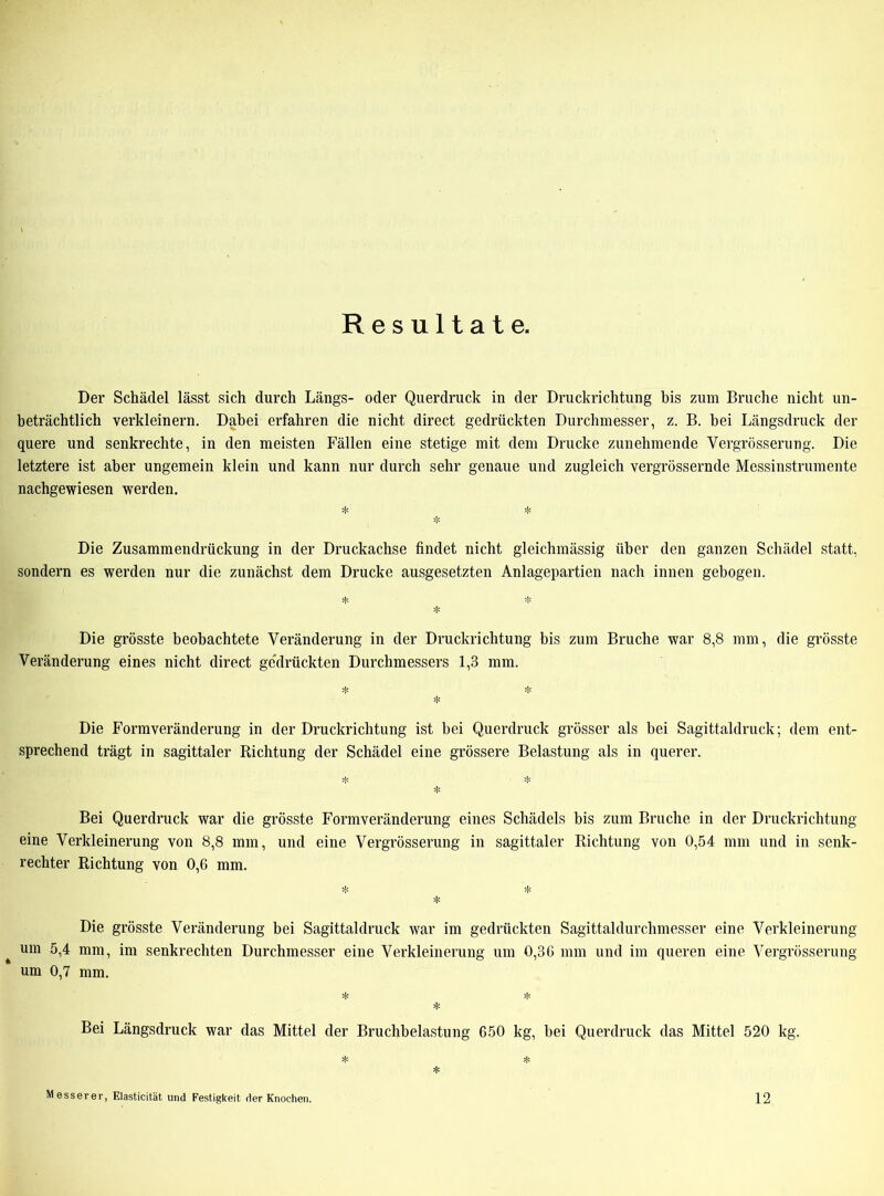 Resultate. Der Schädel lässt sich durch Längs- oder Querdruck in der Druckrichtung bis zum Bruche nicht un- beträchtlich verkleinern. Dabei erfahren die nicht direct gedrückten Durchmesser, z. B. bei Längsdruck der quere und senkrechte, in den meisten Fällen eine stetige mit dem Drucke zunehmende Vergrösserung. Die letztere ist aber ungemein klein und kann nur durch sehr genaue und zugleich vergrössernde Messinstrumente nachgewiesen werden. * * ❖ Die Zusammendrückung in der Druckachse findet nicht gleichmässig über den ganzen Schädel statt, sondern es werden nur die zunächst dem Drucke ausgesetzten Anlagepartien nach innen gebogen. * * * Die grösste beobachtete Veränderung in der Druckrichtung bis zum Bruche war 8,8 mm, die grösste Veränderung eines nicht direct gedrückten Durchmessers 1,3 mm. * Die Form Veränderung in der Druckrichtung ist bei Querdruck grösser als bei Sagittaldruck; dem ent- sprechend trägt in sagittaler Richtung der Schädel eine grössere Belastung als in querer. % ^ * Bei Querdruck war die grösste Formveränderung eines Schädels bis zum Bruche in der Druckrichtung eine Verkleinerung von 8,8 mm, und eine Vergrösserung in sagittaler Richtung von 0,54 mm und in senk- rechter Richtung von 0,6 mm. * * * Die grösste Veränderung bei Sagittaldruck war im gedrückten Sagittaldurchmesser eine Verkleinerung um 5,4 mm, im senkrechten Durchmesser eine Verkleinerung um 0,36 mm und im queren eine Vergrösserung um 0,7 mm. * Bei Längsdruck war das Mittel der Bruchbelastung 650 kg, bei Querdruck das Mittel 520 kg. *