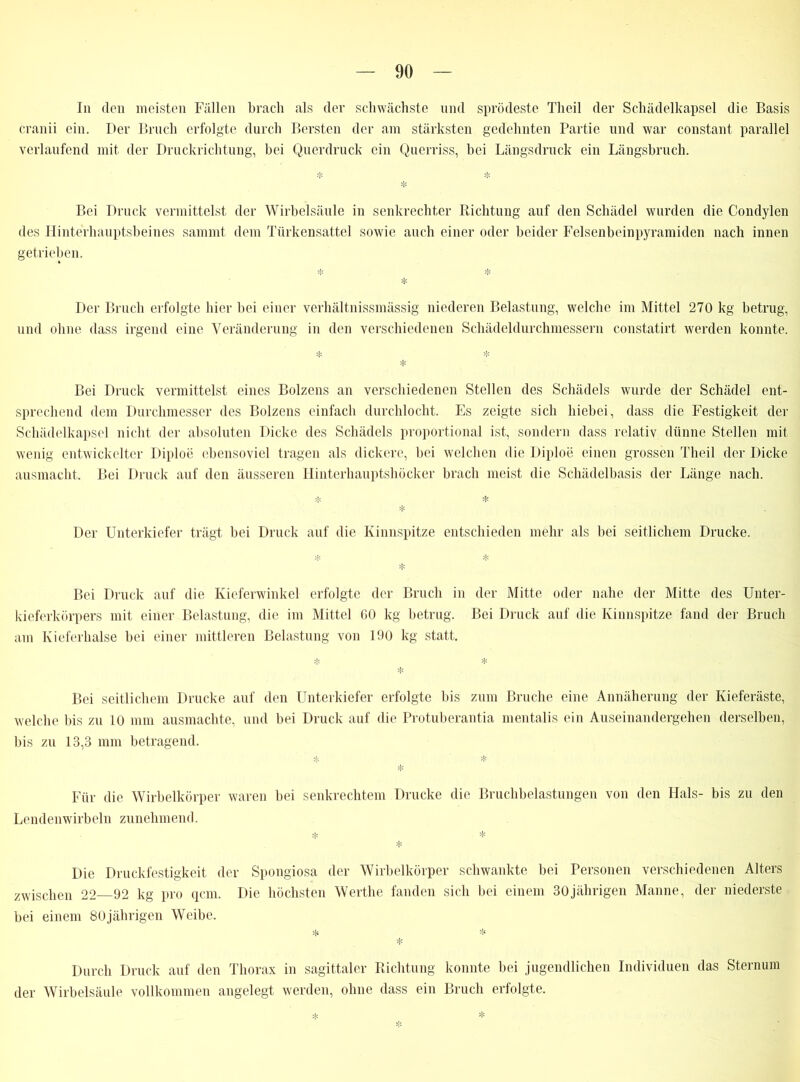 In den meisten Fällen brach als der schwächste und sprödeste Theil der Schädelkapsel die Basis cranii ein. Der Bruch erfolgte durch Bersten der am stärksten gedehnten Partie und war constant parallel verlaufend mit der Druckrichtung, bei Querdruck ein Querriss, bei Längsdruck ein Längsbruch. * Bei Druck vermittelst der Wirbelsäule in senkrechter Richtung auf den Schädel wurden die Condylen des Hinterhauptsbeines sammt dem Türkensattel sowie auch einer oder beider Felsenbeinpyramiden nach innen getrieben. * * * Der Bruch erfolgte hier bei einer verhältnissmässig niederen Belastung, welche im Mittel 270 kg betrug, und ohne dass irgend eine Veränderung in den verschiedenen Schädeldurchmessern constatirt werden konnte. * * * Bei Druck vermittelst eines Bolzens an verschiedenen Stellen des Schädels wurde der Schädel ent- sprechend dem Durchmesser des Bolzens einfach durchlocht. Es zeigte sich hiebei, dass die Festigkeit der Schädelkapsel nicht der absoluten Dicke des Schädels proportional ist, sondern dass relativ dünne Stellen mit wenig entwickelter Diploe ebensoviel tragen als dickere, bei welchen die Diploe einen grossen Theil der Dicke ausmacht. Bei Druck auf den äusseren Hinterhauptshöcker brach meist die Schädelbasis der Länge nach. * * * Der Unterkiefer trägt bei Druck auf die Kinnspitze entschieden mehr als bei seitlichem Drucke. >Ji ;}c * Bei Druck auf die Kieferwinkel erfolgte der Bruch in der Mitte oder nahe der Mitte des Unter- kieferkörpers mit einer Belastung, die im Mittel GO kg betrug. Bei Druck auf die Kinnspitze fand der Bruch am Kieferhalse bei einer mittleren Belastung von 190 kg statt. ^ * * Bei seitlichem Drucke auf den Unterkiefer erfolgte bis zum Bruche eine Annäherung der Kieferäste, welche bis zu 10 mm ausmachte, und bei Druck auf die Protuberantia mentalis ein Auseinandergehen derselben, bis zu 13,3 mm betragend. * * * Für die Wirbelkörper waren bei senkrechtem Drucke die Bruchbelastungen von den Hals- bis zu den Lendenwirbeln zunehmend. * * * Die Druckfestigkeit der Spongiosa der Wirbelkörper schwankte bei Personen verschiedenen Alters zwischen 22 92 kg pro qcm. Die höchsten Werthe fanden sich bei einem 30jährigen Manne, der niederste bei einem 80jährigen Weibe. * * * Durch Druck auf den Thorax in sagittaler Richtung konnte bei jugendlichen Individuen das Sternum der Wirbelsäule vollkommen angelegt werden, ohne dass ein Bruch erfolgte. * *