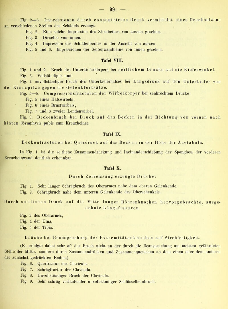 Fig. 2—6. Impressionen durch concentrirten Druck vermittelst eines Druckbolzens an verschiedenen Stellen des Schädels erzeugt. Fig. 2. Eine solche Impression des Stirnbeines von aussen gesehen. Fig. 3. Dieselbe von innen. Fig. 4. Impression des Schläfenbeines in der Ansicht von aussen. Fig. 5 und 6. Impressionen der Seitenwandbeine von innen gesehen. Tafel VIII. Fig. 1 und 2. Bruch des Unterkieferkörpers bei seitlichem Drucke auf die Kieferwinkel. Fig. 3. Vollständiger und Fig. 4 unvollständiger Bruch des Unterkieferhalses bei Längsdruck auf den Unterkiefer von der Kinnspitze gegen die Gelenkfortsätze. Fig. 5—8. Compressionsfracturen der Wirbelkörper hei senkrechtem Drucke: Fig. 5 eines Halswirbels, Fig. 6 eines Brustwirbels, Fig. 7 und 8 zweier Lendenwirbel. Fig. 9. Beckenbruch bei Druck auf das Becken in der Richtung von vornen nach hinten (Symphysis pubis zum Kreuzbeine). Tafel IX. Beckenfracturen bei Querdruck auf das Becken in der Höhe der Acetabula. In Fig. 1 ist die seitliche Zusammendrückung und Ineinanderschiebung der Spongiosa der vorderen Kreuzbeinwand deutlich erkennbar. Tafel X. Durch Zerreissung erzeugte Brüche: Fig. 1. Sehr langer Schrägbruch des Oberarmes nahe dem oberen Gelenkende. Fig. 2. Schrägbruch nahe dem unteren Gclenkende des Oberschenkels. Durch seitlichen Druck auf die Mitte langer Röhrenknochen hervorgebrachte, ausge- dehnte L ä n g s f i s.s u r e n. Fig. 3 des Oberarmes, Fig. 4 der Ulna, Fig. 5 der Tibia. Brüche bei Beanspruchung der Extremitätenknochen auf Strebfestigkeit. (Es erfolgte dabei sehr oft der Bruch nicht an der durch die Beanspruchung am meisten gefährdeten Stelle der Mitte, sondern durch Zusammendrücken und Zusammenquetschen an dem einen oder dem anderen der zunächst gedrückten Enden.) Fig. f>. Querfractur der Clavicula. Fig. 7. Schrägfractur der Clavicula. Fig. 8. Unvollständiger Bruch der Clavicula. Fig. 9. Sehr schräg verlaufender unvollständiger Schlüsselbeinbruch.