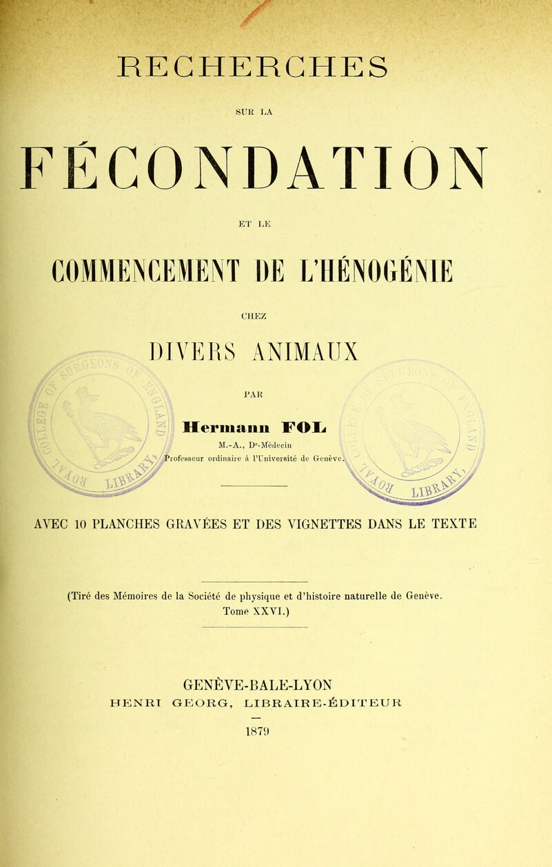 SUR LA FÉCONDATION ET LE CHEZ DIVERS ANIMAUX PAR AVEC 10 PLANCHES GRAVÉES ET DES VIGNETTES DANS LE TEXTE (Tiré des Mémoires de la Société de physique et d’histoire naturelle de Genève. Tome XXVI.) GENÈVE-BALE-LYON HENRT GEORG, LIBRAIRE-ÉDITEUR 1879