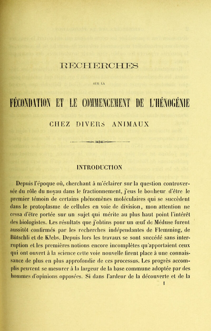 Sülî LA CHEZ DIVERS ANIMAUX INTRODUCTION Depuis l’époque où, cherchanl à m’éclairer sur la question controver- sée du rôle du noyau dans le fractionnement, j’eus le bonheur d’élre le premier témoin de certains phénomènes moléculaires qui se succèdent dans le protoplasme de cellules en voie de division, mon attention ne cessa d’être portée sur un sujet qui mérite au plus haut point l’intérêt des biologistes. Les l’ésultals que j’obtins pour un œuf de Méduse furent aussitôt conlirmés par les recherches indépendantes de Flemming, de Bütschli et de Klebs. Depuis lors les travaux se sont succédé sans inter- ruption et les premières notions encore incomplètes (jii'apportaient ceux qui ont ouvert à la science cetle voie nouvelle firent place à une connais- sance de plus en plus approfondie de ces processus. Les progrès accom- plis peuvent se mesurer à la largeur de la base commune adoptée par des hommes d’opinions opposées. Si dans l’ardeur de la découverte et de la