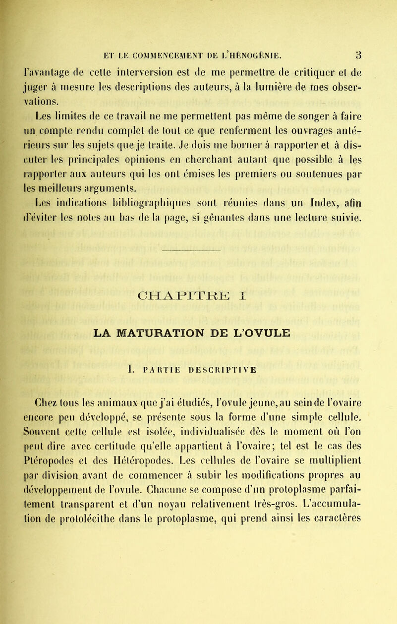 l’aviuilage de celle inlervcrsion est de me permetlre de critiquer el de juger à mesure les descriptions des auteurs, à la lumière de mes obser- vations. Les limites de ce travail ne me permettent pas même de songer à faire un compte rendu complet de tout ce que renferment les ouvrages anté- l ieurs sur les sujets que je traite. Je dois me borner à rapporter et à dis- cuter l(‘s principales opinions en cherchant autant que possible à les rapporter aux auteurs qui les ont émises les premieis ou soutenues par les meilleurs arguments. Les indications bibliographiques sont réunies dans un Index, afin d’éviter les notes au bas de la page, si gênantes dans une lecture suivie. CHAMTRK I LA MATURATION DE L’OVULE I. PAiniE DESCRIPTIVE Chez tous les animaux que j’ai étudiés, l’ovule jeune, au sein de l’ovaire encore peu développé, se présente sous la forme d’une simple cellule. Souvent celle cellule est isolée, individualisée dès le moment où l’on peut dire avec certitude qu’elle appartient à l’ovaire; tel est le cas des Pléropodes el des Hétéropodes. Les cellules de l’ovaire se multiplient par division avant de commencer cà subir les modifications propres au développement de l’ovule. Chacune se compose d’un protoplasme parfai- tement transparent et d’un noyau relativement très-gros. L’accumula- tion de prololécilhe dans le protoplasme, qui prend ainsi les caractères