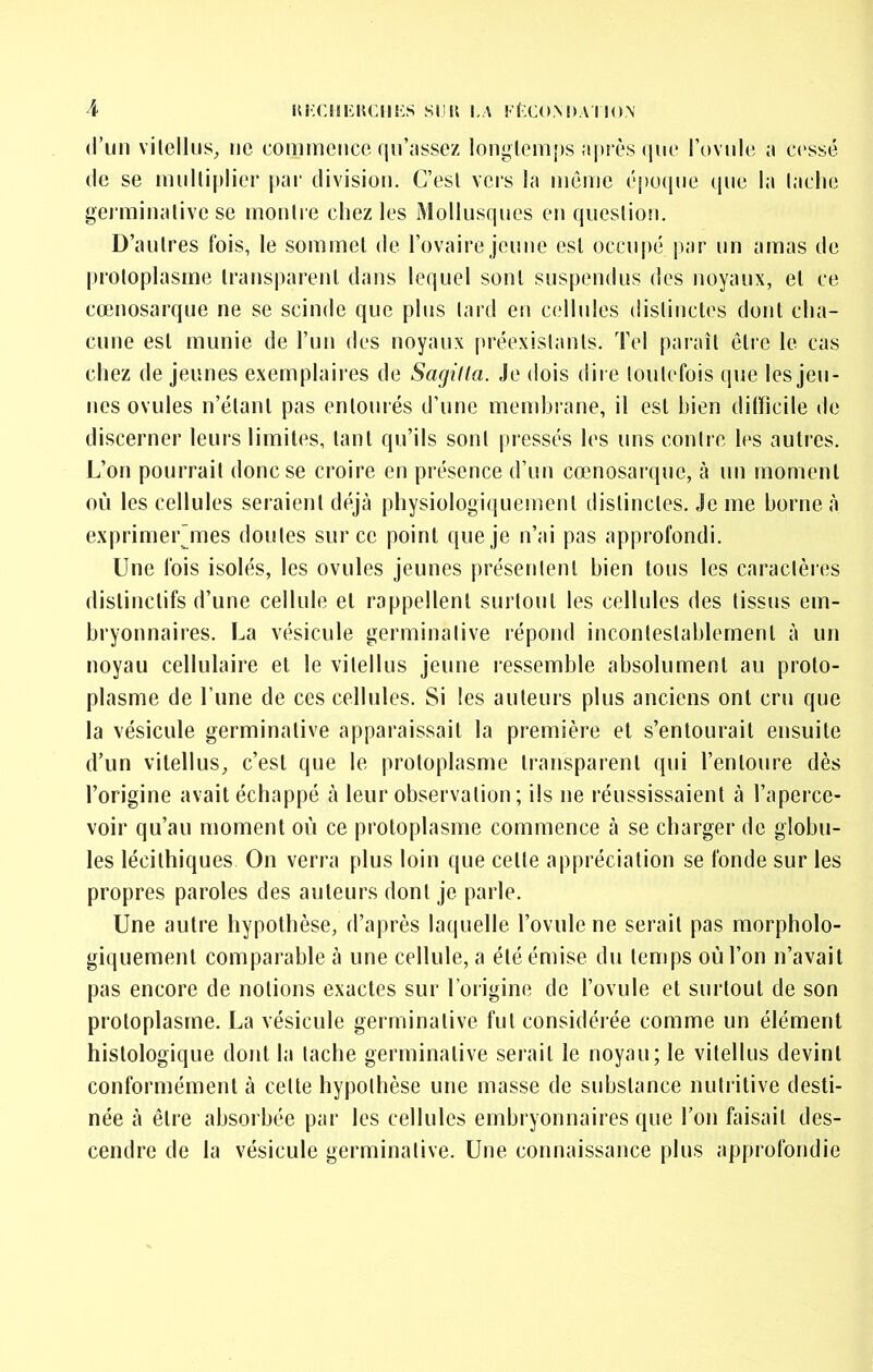 d’un vilelliiS;, ne commence qn’assez longlemf)s îipi ès (jiie Tovnle i\ cessé (le se multiplier pai' division. C’est vers la même cpo(jiie (jne la laclie gei'minative se montre chez les Mollusques en question. D’autres fois, le sommet de l’ovaire jeune est occupé par un amas de jn'otoplasme transparent dans lequel sont suspendus des noyaux, et ce cœnosarque ne se scinde que plus lard en cellules distinctes dont cha- cune est munie de l’un des noyaux [iréexislants. Tel paraît être le cas chez de jeunes exemplaires de Sagilla. Je dois dire loulefois que les jeu- nes ovules n’étant pas entourés d’une mendjrane, il est bien difficile de discerner leurs limites, tant qu’ils sont pressés les uns contre les autres. L’on pourrait donc se croire en présence d’un cœnosarque, à un moment où les cellules seraient déjà physiologiquement distinctes. Je me borne à exprimerjTies doutes sur ce point que je n’ai pas approfondi. Une fois isolés, les ovules jeunes présentent bien tous les caractères distinctifs d’une cellule et rappellent surtout les cellules des tissus em- bryonnaires. La vésicule germinative répond incontestahlernenl à un noyau cellulaire et le vitellus jeune ressemble absolument an proto- plasme de l’une de ces cellules. Si les auteurs plus anciens ont cru que la vésicule germinative apparaissait la première et s’entourait ensuite d’un vitellus, c’est que le protoplasme transparent qui l’entoure dès l’origine avait échappé à leur observation; ils ne réussissaient à l’aperce- voir qu’au moment où ce protoplasme commence à se charger de globu- les lécithiques On verra plus loin que cette appréciation se fonde sur les propres paroles des auteurs dont je parle. Une autre hypothèse, d’après laquelle l’ovule ne serait pas morpholo- giquement comparable à une cellule, a été émise du temps où l’on n’avait pas encore de notions exactes sur l’origine de l’ovule et surtout de son protoplasme. La vésicule germinative fut considérée comme un élément histologique dont la tache germinative serait le noyau; le vitellus devint conformément à cette hypothèse une masse de substance nutritive desti- née à être absorbée par les cellules embryonnaires que l’on faisait des- cendre de la vésicule germinative. Une connaissance plus approfondie