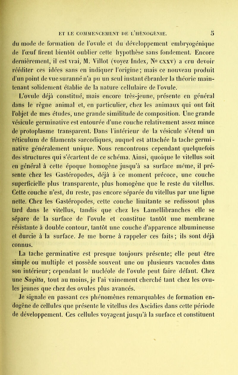 du mode de loi’mation de l’ovule cl du développement embryogénique de l’œuf lirenl bienlôl oublier celle hypothèse sans fondement. Encore dernièremenl, il esl vrai, M, Villot (voyez index, N» exxv) a cru devoir rééditer ces idées sans en indiquer l’origine; mais ce nouveau produit d’un point de vue suranné n’a pu un seul instant ébranler la théorie main- tenant solidement établie de la nature cellulaire de l’ovule. L’ovule déjà constitué, mais encore très-jeune, présente en général dans le règne animal et, en particulier, chez les animaux qui ont fait l’objet de mes études, une grande similitude de composition. Une grande vésicule germinative est entourée d’une couche relativement assez mince de protoplasme transparent. Dans l’intérieur de la vésicule s’étend un réticulum de filaments sarcodiques, auquel esl attachée la tache germi- native généralement unique. Nous rencontrons cependant quelquefois des structures qui s’écartent de ce schéma. Ainsi, quoique le vilellus soit en général à celle époque homogène jusqu’à sa surface meme, il pré- sente chez les Gastéropodes, déjà à ce moment précoce, une couche superficielle plus transparente, plus homogène que le reste du vilellus. Celte couche n’est, du reste, pas encore séparée du vilellus par une ligne nette. Chez les Gastéropodes, celle couche limitante se redissoul plus tard dans le vilellus, tandis que chez les Lamellibranches elle se sépare de la surface de l’ovule et constitue tantôt une membrane résistante à double contour, tantôt une couche d’apparence albumineuse et durcie à la surface. Je me borne à rappeler ces faits; ils sont déjà connus. La tache germinative est presque toujours présente; elle peut être simple ou multiple et possède souvent une ou plusieurs vacuoles dans son intérieur; cependant le nucléole de l’ovule peut faire défaut. Chez une Sagitla, tout au moins, je l’ai vainement cherché tant chez les ovu- les jeunes que chez des ovules plus avancés. Je signale en passant ces phénomènes remarquables de formation en- dogène de cellules que présente le vilellus des Ascidies dans celte période de développement. Ces cellules voyagent jusqu’à la surface et constituent