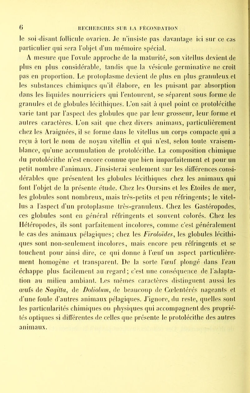 lîECIIEnCHES SI'Il I.A rÈCONDATION () le soi tlisanl l'ülliciile ovarien. Je n’insisie pas davantage ici sur ce cas particulier qui sera l’objet d’un mémoire spécial. A mesure que l’ovule approche de la maturité, son vitellus devient de pins en plus considérable, tandis que la vésicule germinative ne croît pas en proportion. Le protoplasme devient de pins en plus granuleux et les substances chimiques qu’il élabore, en les puisant par absorption dans les liquides nourriciers (]ui l’entourent, se séparent sous forme de granules et de globules lécithiques. L’on sait cà quel point ce protolécithe varie tant par l’aspect des globules que par leur grosseur, leur forme et autres caractères. L’on sait que chez divers animaux, particulièrement chez les Araignées, il se forme dans le vitellus un corps compacte qui a reçu à tort le nom de noyau vitellin et qui n’est, selon toute vraisem- blance, qu’une accumulation de protolécithe. La composition chimique du protolécithe n’est encore connue que bien imparfaitement et pour un petit nombre d’animaux. J’insisterai seulement sur les différences consi- dérables que présentent les globules lécithiques chez les animaux qui font l’objet de la présente étude. Chez les Oursins et les Étoiles de mer, les globules sont nombreux, mais très-petits et peu réfringents; le vitel- lus a l’aspect d’un protoplasme très-granuleux. Chez les Gastéropodes, ces globules sont en général réfringents et souvent colorés. Chez les Ilétéropodes, ils sont parfaitement incolores, comme c’est généralement le cas des animaux pélagiques; chez les Firoloïdes, les globules lécillii- ques sont non-seulement incolores, mais encore peu réfringents et se touchent pour ainsi dire, ce qui donne h l’œnf un aspect particulière- ment homogène et transparent. De la sorte l’œuf plongé dans l’eau échappe plus facilement au regard; c’est une conséquence de l’adapta- tion au milieu ambiant, lœs mômes caractères distinguent aussi les œufs de Sagiüa, de Doliolum, de beaucoup de Cœlentérés nageants et d’une foule d’autres animaux pélagi([ues. J’ignore, du reste, quelles sont les particularités chimiques ou physiques qui accompagnent des proprié- tés optiques si dilférentes de celles que présente le protolécithe des autres animaux.