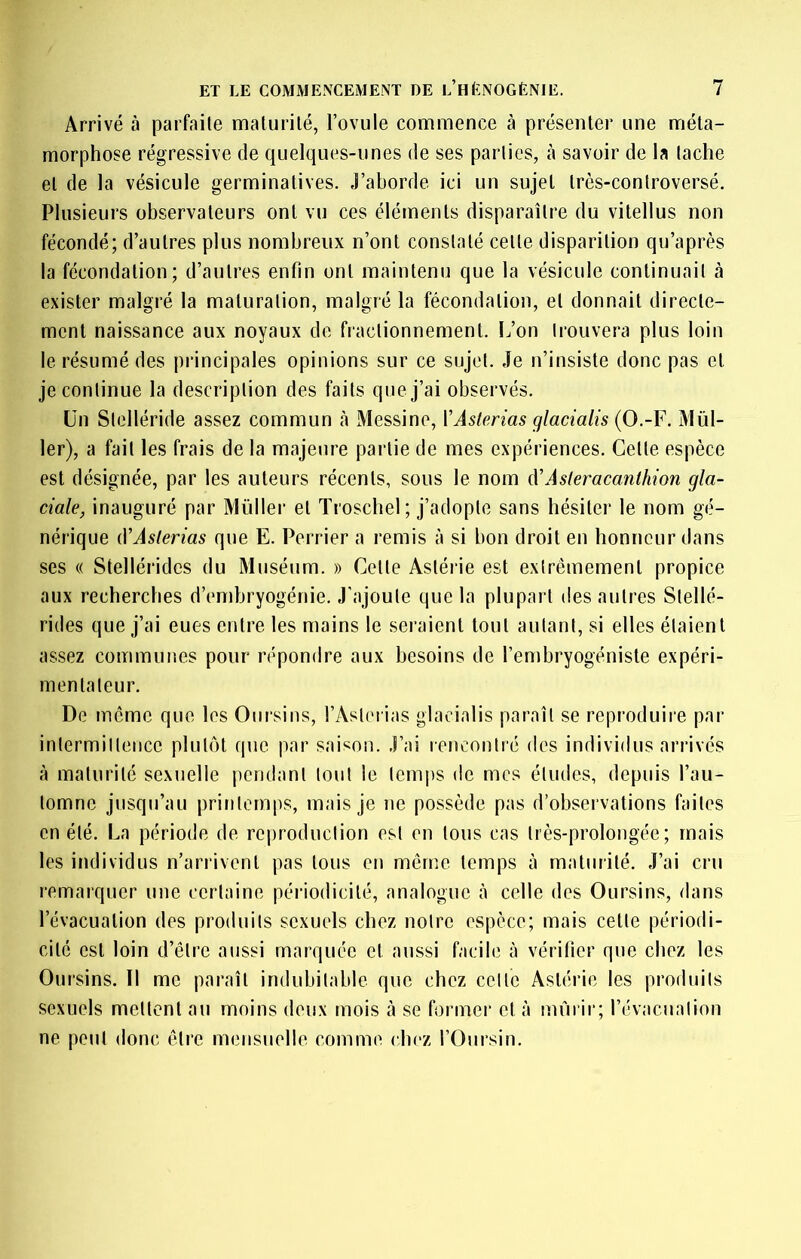 Arrivé à parfaite malurilé, l’ovule commence à présenter une méta- morphose régressive de quelques-unes de ses parties, à savoir de la tache et de la vésicule germinatives. J’aborde ici un sujet très-controversé. Plusieurs observateurs ont vu ces éléments disparaître du vitellus non fécondé; d’autres plus nombreux n’ont constaté cette disparition qu’après la fécondation; d’autres enfin ont maintenu que la vésicule continuait à exister malgré la maturation, malgré la fécondation, et donnait directe- ment naissance aux noyaux de fractionnement. L’on trouvera plus loin le résumé des principales opinions sur ce sujet. Je n’insiste donc pas et je continue la description des faits que j’ai observés. ün Stelléride assez commun à Messine, YAslerias qlacialis {O-Y. Mül- 1er), a fait les frais de la majeure partie de mes expériences. Cette espèce est désignée, par les auteurs récents, sous le nom d'Asteracanthion gla- ciale, inauguré par Müller et Troschel ; j’adopte sans hésiter le nom gé- nérique (VAslerias que E. Perrier a remis à si bon droit en honneur dans ses (( Stellérides du Muséum. » Cette Astérie est extrêmement propice aux recherches d’embryogénie. J'ajoute que la plupart des autres Stellé- rides que j’ai eues entre les mains le seraient tout autant, si elles étaient assez communes pour répondre aux besoins de l’embryogéniste expéri- mentateur. De meme que les Oursins, l’Astn ias giacialis paraît se reproduire par intermittence plutôt que par sai‘^on. J’ai lencontré des individus arrivés à maturité sexuelle pendant tout le temjis de mes éludes, depuis l’au- tomne jusqu’au printemps, mais je ne possède pas d’observations faites en été. La période de reproduction est en tous cas très-prolongée ; mais les individus n’arrivent pas tous en même temps à maturité. J’ai cru remarquer une certaine périodicité, analogue à celle des Oursins, dans l’évacuation des produits sexuels chez notre espèce; mais cette périodi- cité est loin d’être aussi marquée et aussi facile à vérifier que chez les Oursins. Il me paraît indubitable que chez celte Astérie les produits sexuels mettent au moins deux mois à se former et à mûrii‘; l’évacuation ne peut donc être mensuelle comme chez l’Oursin.