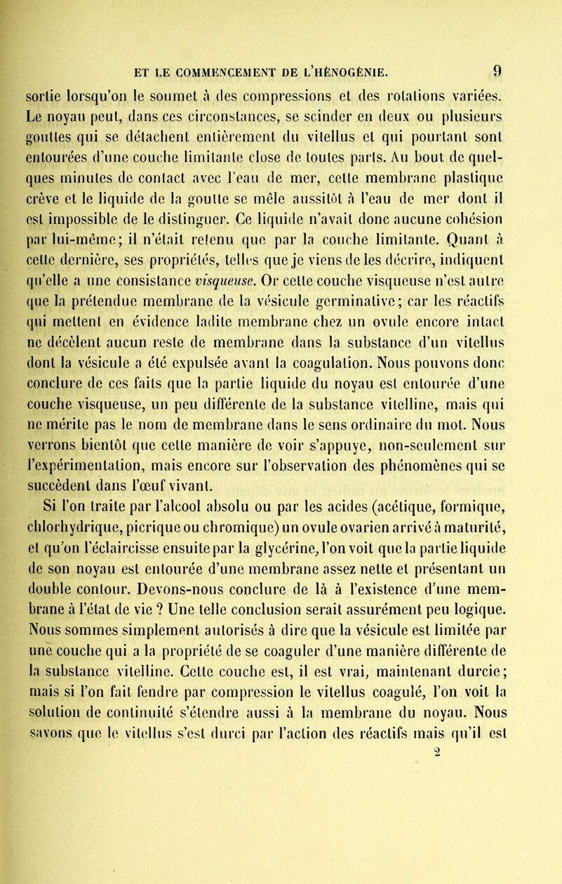 sortie lorsqu’on le soumet à des compressions et des rotations variées. Le noyau peut, dans ces circonstances, se scinder en deux ou plusieurs gouttes qui se détachent entièrement du vilellus et qui pourtant sont entourées d’une couche limitante close de toutes parts. Au bout de quel- ques minutes de contact avec l’eau de mer, cette membrane plastique crève et le liquide de la goutte se mêle aussitôt à l’eau de mer dont il est impossible de le distinguer. Ce liquide n’avait donc aucune cohésion par lui-même; il n’était retenu que par la couche limitante. Quant à cette dernière, ses propriétés, telles que je viens de les décrire, indiquent qu’elle a une consistance visqueuse. Or cette couche visqueuse n’est autre que la prétendue membrane de la vésicule germinative; car les réactifs qui mettent en évidence ladite membrane chez un ovule encore intact ne décèlent aucun reste de membrane dans la substance d’un vitellus dont la vésicule a été expulsée avant la coagulation. Nous pouvons donc conclure de ces faits que la partie liquide du noyau est entourée d’une couche visqueuse, un peu différente de la substance vitelline, mais qui ne mérite pas le nom de membrane dans le sens ordinaire du mot. Nous verrons bientôt que cette manière de voir s’appuye, non-seulement sur l’expérimentation, mais encore sur l’observation des phénomènes qui se succèdent dans l’œuf vivant. Si l’on traite par l’alcool absolu ou par les acides (acétique, formique, chlorhydrique, picriqueou chromique)un ovule ovarien arrivé à maturité, et qu’on l’éclaircisse ensuite par la glycérine, l’on voit que la partie liquide de son noyau est entourée d’une membrane assez nette et présentant un double contour. Devons-nous conclure de là à l’existence d’une mem- brane à l’état de vie ? Une telle conclusion serait assurément peu logique. Nous sommes simplement autorisés à dire que la vésicule est limitée par une couche qui a la propriété de se coaguler d’une manière différente de la substance vitelline. Cette couche est, il est vrai, maintenant durcie; mais si l’on fait fendre par compression le vitellus coagulé, l’on voit la solution de continuité s’étendre aussi à la membrane du noyau. Nous savons que le vitellus s’est durci par l’action des réactifs mais qu’il est