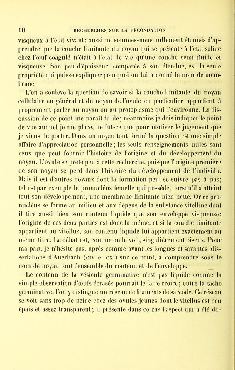 visqueux à l’étal vivant; aussi ne sommes-nous nullement étonnés d’ap- prendre que la couche limitante du noyau qui se présente à l’état solide chez l’œuf coagulé n’était à l’étal de vie qu’une couche semi-fluide et visqueuse. Son peu d’épaisseur, comparée à son étendue, est la seule propriété qui puisse expliquer pourquoi on lui a donné le nom de mem- hrane. L’on a soulevé la question de savoir si la couche limitante du noyau cellulaire en général et du noyau de l’ovule en particulier appartient à proprement parler au noyau ou au protoplasme qui l’environne. La dis- cussion de ce point me paraît futile; néanmoins je dois indiquer le point de vue auquel je me place, ne fût-ce que pour motiver le jugement que je viens de porter. Dans un noyau tout formé la question est une simple alîaire d’appréciation personnelle; les seuls renseignements utiles sont ceux que peut fournir l’histoire de l’origine et du développement du noyau. L’ovule se prêle peu à celte recherche, puisque l’origine première de son noyau se perd dans l’histoire du développement de l’individu. Mais il est d’autres noyaux dont la formation peut se suivre pas à pas; tel est par exemple le pronucléus femelle qui possède, lorsqu’il a atteint tout son développement, une membrane limitante bien nette. Or ce pro- nucléus se forme au milieu et aux dépens de la substance vitelline dont il lire aussi bien son contenu liquide que son enveloppe visqueuse; l’origine de ces deux parties est donc la même, et si la couche limitante appartient au vitellus, son contenu liquide lui appartient exactement au même litre. Le débat est, comme on le voit, singulièrement oiseux. Pour ma part, je n’hésite pas, après comme avant les longues et savantes dis- sertations d’Auerbach (civ et cxi) sur ce point, à comprendre sous le nom de noyau tout l’ensemble du contenu et de l’enveloppe. Le contenu de la vésicule germinative n’est pas liquide comme la simple observation d’œufs écrasés pourivût le faire croire; outre la tache germinative, l’on y distingue un réseau de filaments de sarcode. Ce réseau se voit sans trop de peine chez des ovules jeunes dont le vitellus est peu épais et assez transparent; il présente dans ce cas l’aspect qui a été dé-