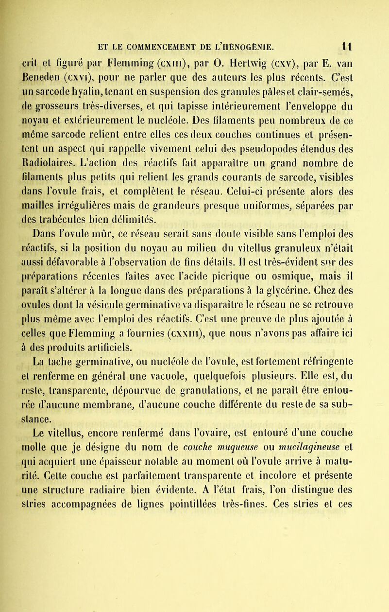 cril el figuré par Flemming (cxni), par O. Herlwig (cxv), par E. van Beneden (cxvi), pour ne parler que des auteurs les plus récents. C’est un sarcode hyalin, tenant en suspension des granules pâles et clair-semés, de grosseurs très-diverses, et qui tapisse intérieurement l’enveloppe du noyau et extérieurement le nucléole. Des filaments peu nombreux de ce même sarcode relient entre elles ces deux couches continues et présen- tent un aspect qui rappelle vivement celui des pseudopodes étendus des Radiolaires. L’action des réactifs fait apparaître un grand nombre de filaments plus petits qui relient les grands courants de sarcode, visibles dans Tovule frais, et complètent le réseau. Celui-ci présente alors des mailles irrégulières mais de grandeurs presque uniformes, séparées par des trabécules bien délimités. Dans l’ovule mûr, ce réseau serait sans doute visible sans l’emploi des réactifs, si la position du noyau au milieu du vitellus granuleux n’était aussi défavorable à l’observation de fins détails. Il est très-évident sur des préparations récentes faites avec l’acide picrique ou osmique, mais il paraît s’altérer à la longue dans des préparations à la glycérine. Chez des ovules dont la vésicule germinative va disparaître le réseau ne se retrouve plus même avec l’emploi des réactifs. C’est une preuve de plus ajoutée à celles que Flemming a fournies (cxxiii), que nous n’avons pas affaire ici à des produits artificiels. La tache germinative, ou nucléole de l’ovule, est fortement réfringente et renferme en général une vacuole, quelquefois plusieurs. Elle est, du reste, transparente, dépourvue de granulations, et ne paraît être entou- rée d’aucune membrane, d’aucune couche différente du reste de sa sub- stance. Le vitellus, encore renfermé dans l’ovaire, est entouré d’une couche molle que je désigne du nom de couche muqueuse ou mucilagineuse et qui acquiert une épaisseur notable au moment où l’ovule arrive à matu- rité. Cette couche est parfaitement transparente et incolore et présente une structure radiaire bien évidente. A l’état frais, l’on distingue des stries accompagnées de lignes pointillées très-fines. Ces stries et ces