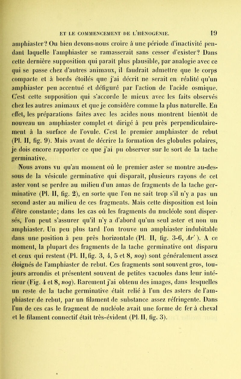 amphiasler? Ou bien devons-nous croire à une période d’inactivité pen- dant laquelle ramphiaster se ramasserait sans cesser d’exister? Dans cette dernière supposition qui paraît plus plausible, par analogie avec ce qui se passe chez d’autres animaux, il faudrait admettre que le corps compacte et à bords étoilés que j’ai décrit ne serait en réalité qu’un ampbiaster peu accentué et défiguré par l’action de l’acide osmique. C’est celte supposition qui s’accorde le mieux avec les faits observés chez les autres animaux et que je considère comme la plus naturelle. En effet, les préparations faites avec les acides nous montrent bientôt de nouveau un anifthiaster complet et dirigé à peu près perpendiculaire- ment à la surface de l’ovule. C’est le premier amphiaster de rebut (PI. II, fig. 9). Mais avant de décrire la formation des globules polaires, je dois encore rapporter ce que j’ai pu observer sur le sort de la tache germinative. Nous avons vu qu’au moment où le premier aster se montre au-des- sous de la vésicule germinative qui disparaît, plusieurs rayons de cet aster vont se perdre au milieu d’un amas de fragments de la tache ger- minative (PI. II, fig. 2), en sorte que l’on ne sait trop s’il n’y a pas un second aster au milieu de ces fragments. Mais cette disposition est loin d’être constante; dans les cas où les fragments du nucléole sont disper- sés, l’on peut s’assurer qu’il n’y a d’abord qu’un seul aster et non un amphiaster. Un peu plus tard l’on trouve un amphiaster indubitable dans une position à peu près horizontale (PI. II, fig. 3-6, Ar'). A ce moment, la plupart des fragments de la tache germinative ont disparu et ceux qui restent (PI. II, fig. 3, 4, 5 et 8, nog) sont généralement assez éloignés de l’amphiaster de rebut. Ces fragments sont souvent gros, tou- jours arrondis et présentent souvent de petites vacuoles dans leur inté- rieur (Fig. 4 et 8, nog). Rarement j’ai obtenu des images, dans lesquelles un reste de la tache germinative était relié à l’un des asters de l’am- pbiaster de rebut, par un fdament de substance assez réfringente. Dans l’un de ces cas le fragment de nucléole avait une forme de fer à cheval et le filament connectif était très-évident (PI. II, fig, 3).