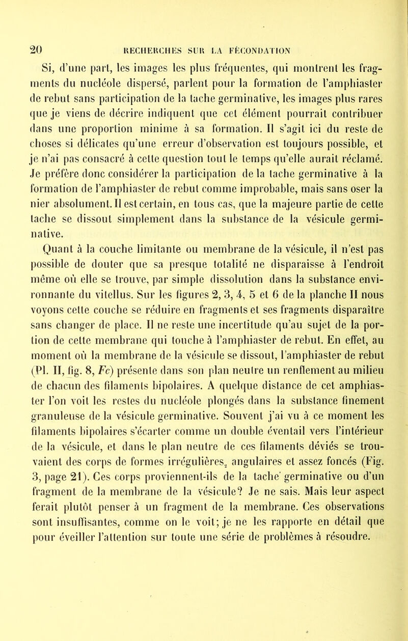 Si, d’une part, les images les plus fréquentes, qui montrent les frag- ments du nucléole dispersé, parlent pour la formation de l’amphiaster de rebut sans participation de la tache germinative, les images plus rares que je viens de décrire indiquent que cet élément pourrait contribuer dans une proportion minime à sa formation. Il s’agit ici du reste de choses si délicates qu’une erreur d’observation est toujours possible, et je n’ai pas consacré à cette question tout le temps qu’elle aurait réclamé. Je préfère donc considérer la participation delà tache germinative à la formation de l’amphiaster de rebut comme improbable, mais sans oser la nier absolument.il est certain, en tous cas, que la majeure partie de cette tache se dissout simplement dans la substance de la vésicule germi- native. Quant à la couche limitante ou membrane de la vésicule, il n’est pas possible de douter que sa presque totalité ne disparaisse à l’endroit même où elle se trouve, par simple dissolution dans la substance envi- ronnante du vitellus. Sur les figures 2, 3, 4, 5 et 6 de la planche II nous voyons cette couche se réduire en fragments et ses fragments disparaître sans changer de place. Il ne reste une incertitude qu’au sujet de la por- tion de cette membrane qui touche à l’amphiaster de rebut. En effet, au moment où la membrane de la vésicule se dissout, l’amphiaster de rebut (PI. II, fig. 8, Fc) présente dans son plan neutre un renflement au milieu de chacun des filaments bipolaires. A quelque distance de cet amphias- ter l’on voit les restes du nucléole plongés dans la substance finement granuleuse de la vésicule germinative. Souvent j’ai vu à ce moment les filaments bipolaires s’écarter comme un double éventail vers l’intérieur de la vésicule, et dans le plan neutre de ces filaments déviés se trou- vaient des corps de formes irrégulières, angulaires et assez foncés (Fig. 3, page 21). Ces corps proviennent-ils de la tache' germinative ou d’un fragment de la membrane de la vésicule? Je ne sais. Mais leur aspect ferait plutôt penser à un fragment de la membrane. Ces observations sont insuffisantes, comme on le voit; je ne les rapporte en détail que pour éveiller l’attention sur toute une série de problèmes à résoudre.