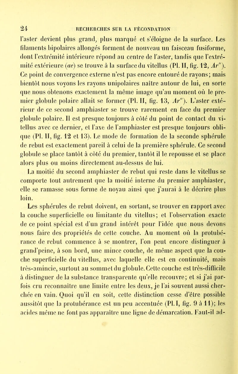 l’asler devient pins grand, plus marqué et s’éloigne de la surface. Les filaments bipolaires allongés forment de nouveau un faisceau fusiforme, dont l’extrémité intérieure répond au centre de Taster, tandis que l’extré- mité extérieure {aé) se trouve à la surface du vitellus (PI. II, fig. 12, Ar). Ce point de convergence externe n’est pas encore entouré de rayons; mais bientôt nous voyons les rayons unipolaires naître autour de lui, en sorte que nous obtenons exactement la même image qu’au moment où le pre- mier globule polaire allait se former (PI. II, fig. 13, Ar). L’aster exté- rieur de ce second amphiaster se trouve rarement en face du premier globule polaire. Il est presque toujours à côté du point de contact du vi- tellus avec ce dernier, et l’axe de l’amphiaslor est presque toujours obli- que (PI. II, fig. 12 et 13). Le mode de formation de la seconde sphérule de rebut est exactement pareil à celui de la première sphérule. Ce second globule se place tantôt à côté du premier, tantôt il le repousse et se place alors plus ou moins directement au-dessus de lui. La moitié du second ampbiaster de rebut qui reste dans le vitellus se comporte tout autrement que la moitié interne du premier amphiaster, elle se ramasse sous forme de noyau ainsi que j’aurai à le décrire plus loin. Les sphérules de rebut doivent, en sortant, se trouver en rapport avec la couche superficielle ou limitante du vitellus; et l’observation exacte de ce point spécial est d’un grand intéiêt pour l’idée que nous devons nous faire des propriétés de cette couche. Au moment où la protubé- rance de rebut commence à se montrer, l’on peut encore distinguer cà grand’peine, à son bord, une mince couche, de même aspect que la cou- che superficielle du vitellus, avec laquelle elle est en continuité, mais très-amincie, surtout au sommet du globule. Cette couche est très-difficile à distinguer de la substance transparente qu’elle recouvre; et si j’ai par- fois cru reconnaître une limite entre les deux, je l’ai souvent aussi cher- chée en vain. Quoi qu’il en soit, cette distinction cesse d’être possible aussitôt que la protubérance est un peu accentuée (PLI, fig. 9 à 11); les acides même no font pas apparaître une ligne de démarcation. Faut-il ad-