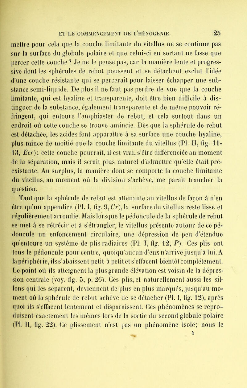 meltre pour cela que la couche limilanle du vitellus ne se continue pas sur la surface du globule polaire et que celui-ci en sortant ne fasse que percer cette couche? Je ne le pense pas, car la manière lente et progres- sive dont les sphérules de rebut poussent et se détachent exclut l’idée d’une couche résistante qui se percerait pour laisser échapper une sub- stance semi-liquide. De plus il ne faut pas perdre de vue que la couche limitante, qui est hyaline et transparente, doit être bien difticile à dis- tinguer de la substance, également transparente et de même pouvoir ré- fringent, qui entoure l’amphiaster de rebut, et cela surtout dans un endroit où cette couche se trouve amincie. Dès que la sphérule de rebut est détachée, les acides font apparaître à sa surface une couche hyaline, plus mince de moitié que la couche limitante du vitellus (PI. lî, fig. 11- 13, Ecr) \ celle couche pourrait, il est vrai, s’être différenciée au moment de la séparation, mais il serait plus naturel d’admettre qu’elle était pré- existante. Au surplus, la manière dont se comporte la couche limitante du vitellus, au moment où la division s’achève, me paraît trancher la question. Tant que la sphérule de rebut est attenante au vitellus de façon à n’en être qu’un appendice (PI. 1, fig.9, Cr),la surfacedu vitellus reste lisse et régulièrement arrondie. Mais lorsque le pédoncule de la sphérule de rebut se met à se rétrécir et à s’étrangler, le vitellus présente autour de ce pé- doncule un enfoncement circulaire, une dépression de peu d’étendue qu’entoure un système de plis radiaires (PI. I, fig. 12, P). Ces plis ont tous le pédoncule pourcenlre, quoiqu’aucund’euxn’arrive jusqu’à lui. A la périphérie, ils s’abaissent petit à petit et s’effacent bientôt complètement. Le point où ils alleignenl la plus grande élévation est voisin de la dépres- sion centrale (voy. fig. 5, p. 26). Ces plis, et naturellement aussi les sil- lons qui les séparent, deviennent de plus en plus marqués, Jusqu’au mo- ment où la sphérule de rebut achève de se détacher (PI. ï, fig. 12), après quoi ils s’effacent lentement et disparaissent. Ces phénomènes se repro- duisent exactement les mêmes lors de la sortie du second globule polaire (PI. II, fi g. 22). Ce plissement n’est pas un phénomène isolé; nous le