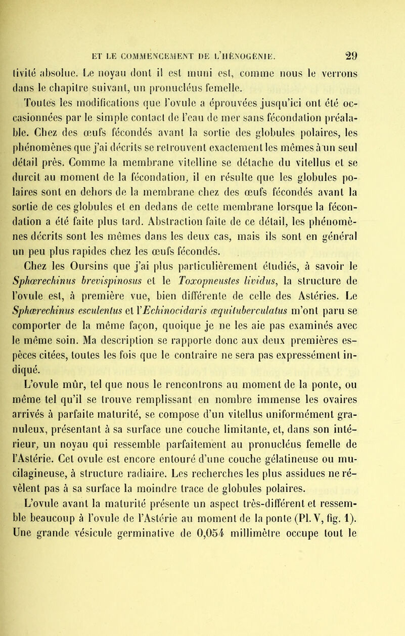 livilé iibsoluc. Le noyau doiU il esl muni est, comme nous le venons clans le cliapilre snivanl, un pronncléus femelle. Tonies les modifications cme Tovnle a éprouvées jusqu’ici ont été oc- casionnées par le simple contact de l’eau de mer sans fécondation préala- ble. Chez des omfs fécondés avant la sortie des globules polaires, les phénomènes que j’ai décrits se retrouvent exactement les mômes à un seul détail près. Comme la membrane vitelline se détache du vitellus et se durcit au moment de la fécondation, il en résulte que les globules po- laires sont en dehors de la membrane chez des œufs fécondés avant la sortie de ces globules et en dedans de cette membrane lorsque la fécon- dation a été faite plus tard. Abstraction faite de ce détail, les phénomè- nes décrits sont les mêmes dans les deux cas, mais ils sont en général un peu plus rapides chez les œufs fécondés. Chez les Oursins que j’ai plus particulièrement étudiés, à savoir le Sphœrechinus brevispinosus et le Toxopneustes lividiis, la structure de l’ovule est, à première vue, bien différente de celle des Astéries. Le Sphœrechinus esciilentus et XEchinocidaris œquiluberculatus m’ont paru se comporter de la même façon, quoique je ne les aie pas examinés avec le même soin. Ma description se rapporte donc aux deux premières es- pèces citées, toutes les fois que le contraire ne sera pas expressément in- diqué. L’ovule mûr, tel que nous le rencontrons au moment de la ponte, ou même tel qu’il se trouve remplissant en nombre immense les ovaires arrivés à parfaite maturité, se compose d’un vitellus uniformément gra- nuleux, présentant à sa surface une couche limitante, et, dans son inté- rieur, un noyau qui ressemble parfaitement au pronucléus femelle de l’Astérie. Cet ovule est encore entouré d’une couche gélatineuse ou mu- cilagineuse, à structure radiaire. Les recherches les plus assidues ne ré- vèlent pas à sa surface la moindre trace de globules polaires. L’ovule avant la maturité présente un aspect très-différent et ressem- ble beaucoup à l’ovule de l’Astérie au moment de la ponte (PI. V, fig. 1). Une grande vésicule germinative de 0,054 millimètre occupe tout le