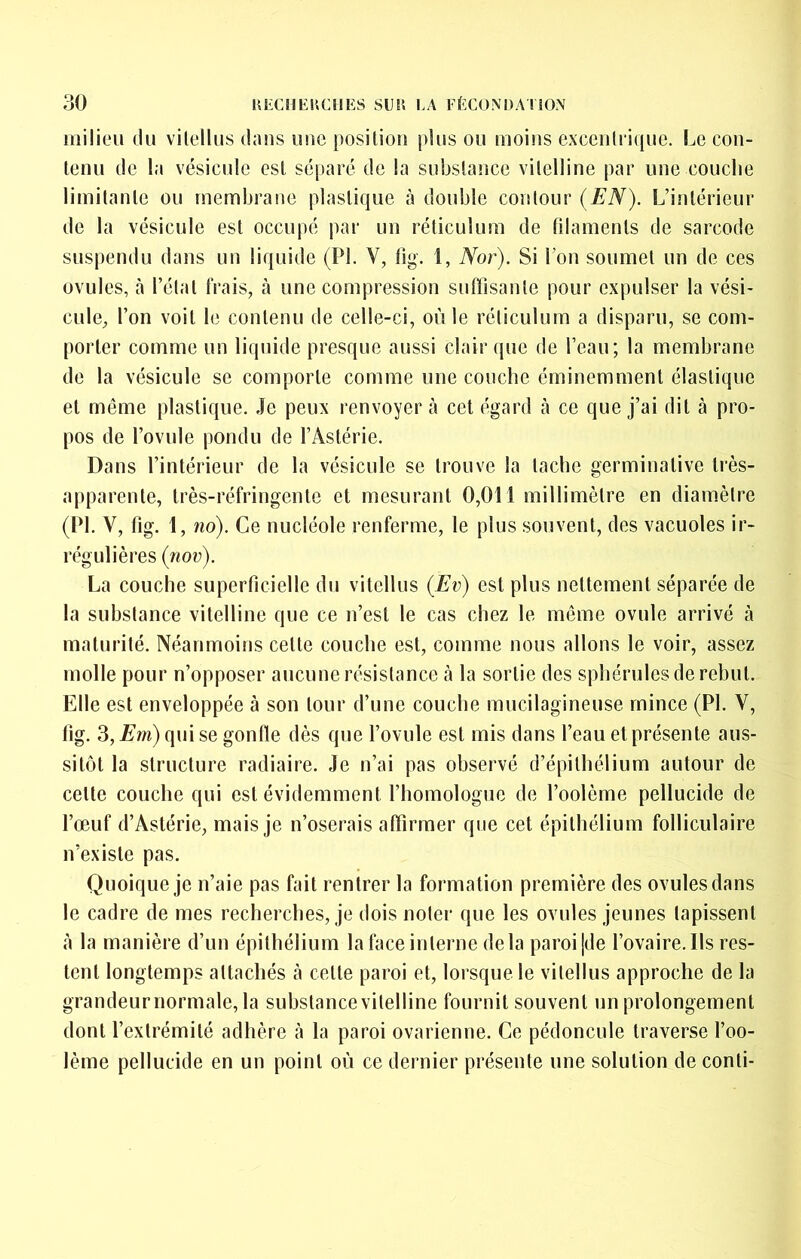 milieu du vilelliis dans luîe posiliou plus ou moius exceiilri([ue. Le cou- teuu de la vésicule esl séparé de la subslance vilelline par une couclie limilaule ou rnembraue plastique à double contour (EN). L’intérieur de la vésicule est occupé par un réticulum de filaments de sarcode suspendu dans un liquide (PI. V, fig. 1, Nor). Si l’on soumet un de ces ovules, cà l’état frais, à une compression suffisante pour expulser la vési- cule, l’on voit le contenu de celle-ci, où le réticulum a disparu, se com- porter comme un liquide presque aussi clair que de l’eau; la membrane de la vésicule se comporte comme une couche éminemment élastique et même plastique. Je peux renvoyer à cet égard cà ce que j’ai dit à pro- pos de l’ovule pondu de l’Astérie. Dans l’intérieur de la vésicule se trouve la tache germinative très- apparente, très-réfringente et mesurant 0,011 millimètre en diamètre (PI. V, fig. 1, no). Ce nucléole renferme, le plus souvent, des vacuoles ir- régulières (nov). La couche superficielle du vitellus (Ev) esl plus nettement séparée de la substance vitelline que ce n’est le cas chez le même ovule arrivé à maturité. Néanmoins celte couche est, comme nous allons le voir, assez molle pour n’opposer aucune résistance à la sortie des sphérulesderehul. Elle esl enveloppée à son tour d’une couche mucilagineuse mince (PI. V, lig. 3, Æ'm) qui se gonfle dès que l’ovule est mis dans l’eau et présente aus- sitôt la structure radiaire. Je n’ai pas observé d’épithélium autour de celte couche qui est évidemment l’homologue de l’oolème pellucide de l’œuf d’Astérie, mais je n’oserais affirmer que cet épithélium folliculaire n’existe pas. Quoique je n’aie pas fait rentrer la formation première des ovules dans le cadre de mes recherches, je dois noter que les ovules jeunes tapissent à la manière d’un épithélium la face interne delà paroi |de l’ovaire. Ils res- tent longtemps attachés à celle paroi et, lorsque le vitellus approche de la grandeurnormale, la subslance vilelline fournit souvent un prolongement dont l’extrémité adhère à la paroi ovarienne. Ce pédoncule traverse l’oo- lème pellucide en un point où ce dernier présente une solution de conli-