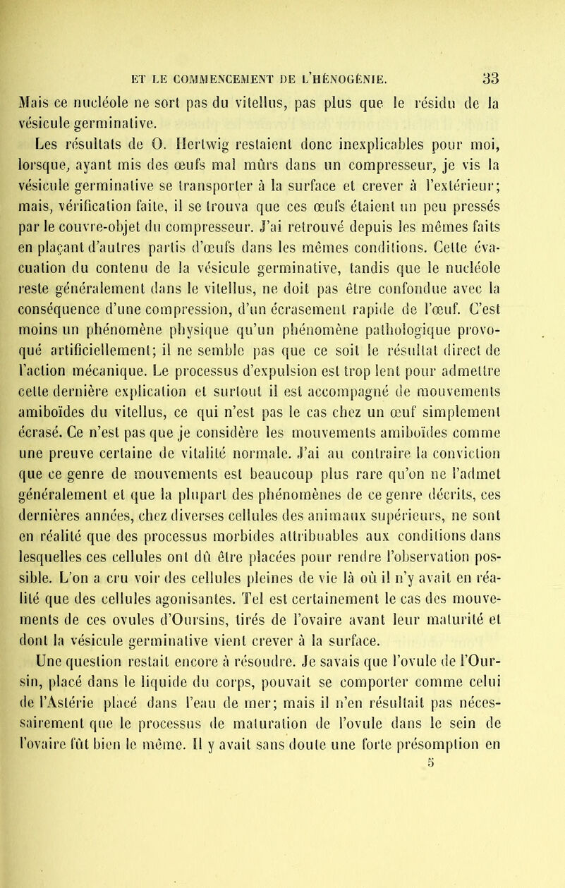 Mais ce nucléole ne sort pas du viteîlus, pas plus que le résidu de la vésicule germinative. Les résultats de O. liertwig restaient donc inexplicables pour moi, lorsque, ayant mis des œufs ma! mûrs dans un compresseur, je vis la vésicule germinative se transporter à la surface et crever à l’extérieur; mais, vérification faite, il se trouva que ces œufs étaient un peu pressés par le couvre-objet du compresseur. J’ai retrouvé depuis les mêmes faits en plaçant d’autres partis d’œufs dans les mêmes conditions. Cette éva- cuation du contenu de la vésicule germinative, tandis que le nucléole reste généralement dans le viteîlus, ne doit pas être confondue avec la conséquence d’une compression, d’un écrasement rapide de l’œuf. C’est moins un phénomène physique qu’un phénomène pathologique provo- qué artificiellement; il ne semble pas que ce soit le résultat direct de l’action mécanique. Le processus d’expulsion est trop lent pour admettre cette dernière explication et surtout il est accompagné de mouvements amiboïdes du viteîlus, ce qui n’est pas le cas chez un œuf simplement écrasé. Ce n’est pas que je considère les mouvements amiboïdes comme une preuve certaine de vitalité normale. J’ai au contraire la conviction que ce genre de mouvements est beaucoup plus rare qu’on ne l’admet généralement et que la plupart des phénomènes de ce genre décrits, ces dernières années, chez diverses eellules des animaux supérieurs, ne sont en réalité que des processus morbides attribuables aux conditions dans lesquelles ces cellules ont dû être placées pour rendre l’observation pos- sible. L’on a cru voir des cellules pleines de vie là où il n’y avait en réa- lité que des cellules agonisantes. Tel est cei tainement le cas des mouve- ments de ces ovules d’Oursins, tirés de l’ovaire avant leur maturité et dont la vésicule germinative vient erever à la surface. Une question restait encore à résoudre. Je savais que l’ovule de l’Our- sin, placé dans le liquide du corps, pouvait se comporter comme celui de l’Astérie placé dans l’eau de mer; mais il n’en résultait pas néces- sairement que le processus de maturation de l’ovule dans le sein de l’ovaire fût bien le même. 11 y avait sans doute une forte présomption en 5