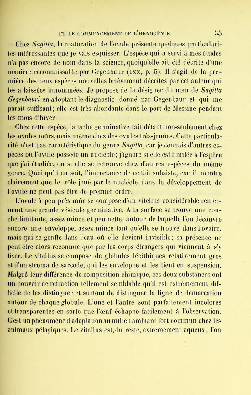 Gliez Sagilla, in maliirnlion de l’oviile présenle quelques parliculari' lés iuléressanles que je vais esquisser. L’espèce qui a servi à mes études n’a pas encore de nom dans la science, quoiqu’elle ail été décrite d’une manière reconnaissable par Gegenbaur (lxx, p. 5). 11 s’agit de la pre- mière des deux espèces nouvelles brièvement décrites par cet auteur qui les a laissées innommées. Je propose de la désigner du nom de Sagilla Gegenhauri en adoptant le diagnostic donné par Gegenbaur et qui me paraît suffisant; elle est très-abondante dans le port de Messine pendant les mois d’hiver, Chez celle espèce, la tache germinative fait défaut non-seulement chez les ovules mûrs, mais même chez des ovules très-jeunes. Celte parlicula- rilé n’est pas caractéristique du genre Sagitia, car je connais d’autres es- pèces où l’ovule possède un nucléole; j’ignore si elle est limitée à l’espèce que j’ai étudiée, ou si elle se retrouve chez d’autres espèces du même genre. Quoi qu’il en soit, l’importance de ce fait subsiste, car il montre clairement que le rôle joué parle nucléole dans le développement de l’ovule ne peut pas être de premier ordre. L’ovule à peu près mûr se compose d’un vitellus considérable renfer- mant une grande vésicule germinative. A la surface se trouve une cou- che limitante, assez mince et peu nette, autour de laquelle l’on découvre encore une enveloppe, assez mince tant qu'elle se trouve dans l’ovaire, mais qui se gonfle dans l’eau oû elle devient invisible; sa présence ne peut être alors reconnue que par les corps étrangers qui viennent à s’y fixer. Le vilellusse compose de globules lécithiques relativement gros et d’un stroma de sarcode, qui les enveloppe et les lient en suspension. Malgré leur différence de composition chimique, ces deux suhstances ont un pouvoir de réfraction tellement semblable qu’il est extrêmement dif- ficile de les distinguer et surtout de distinguer la ligne de démarcation autour de chaque globule. L’une et l’autre sont parfaitement incolores et transparentes en sorte que l’œuf échappe facilement à l’observation. C’est un phénomène d’adaptation au milieu ambiant fort commun chez les animaux pélagiques. Levilellus est,du reste, extrêmement aqueux; l’on