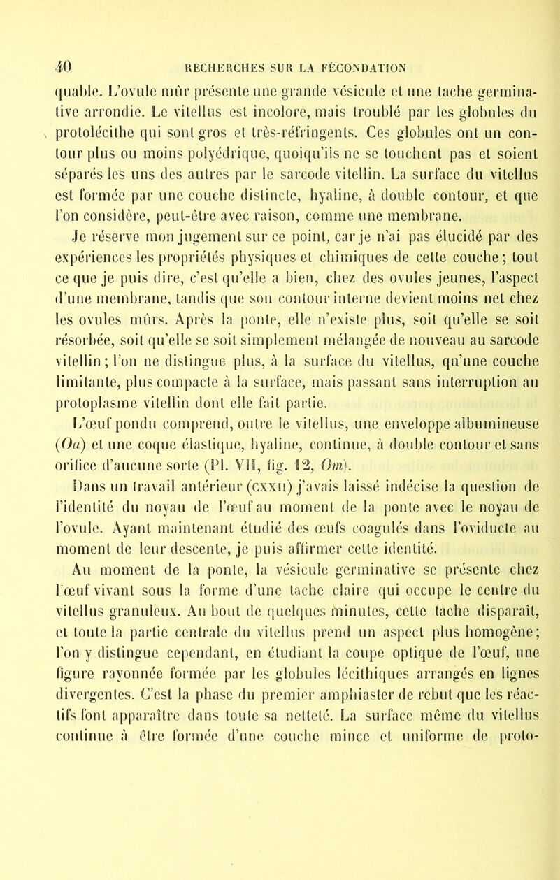 qiiable. L’ovule mûr présente une grande vésicule et une tache germina- tive arrondie. Le vitellus est incolore, mais troublé par les globules du protolécithe qui sont gros et très-réfringents. Ces globules ont un con- tour plus ou moins polyédrique, quoiqu’ils ne se louchent pas et soient séparés les uns des autres par le sarcode vilellin. La surface du vitellus est formée par une couche distincte, hyaline, à double contour, et que l’on considère, peut-êti'e avec raison, comme une membrane. Je réserve mon jugement sur ce point, car je n’ai pas élucidé par des expériences les propriétés physiques et chimiques de celle couche; tout ce que je puis dire, c’est qu’elle a bien, chez des ovules jeunes, l’aspect d’une membrane, tandis que son contour interne devient moins net chez les ovules mûrs. Après la ponte, elle n’existe plus, soit qu’elle se soit résorbée, soit qu’elle se soit simplement mélangée de nouveau au sarcode vilellin; l’on ne distingue plus, à la surface du vitellus, qu’une couche limitante, plus compacte à la sinface, mais passant sans interruption au protoplasme vilellin dont elle fait partie. L’œuf pondu com[>rend, outre le viîellus, une enveloppe albumineuse (Oa) et une coque élasliiiue, hyaline, continue, à double contour et sans orifice d’aucune sorte (PI. VII, lig. L2, Om). Dans un travail antérieur (cxxii) j’avais laissé indécise la question de l’identité du noyau de l’œuf au moment de la ponte avec le noyau de l’ovule. Ayant maintenant étudié des œufs coagulés dans roviductc au moment de leur descente, je puis affirmer celte identité. Au moment de la ponte, la vésicule germinative se présente chez l’œuf vivant sous la forme d’une tache claire qui occupe le centre du vitellus granuleux. Au bout de quelques minutes, celle tache disparaît, et toute la partie centrale du vitellus prend un aspect plus homogène; l’on y distingue cependant, en étudiant la coupe optique de l’œuf, une figure rayonnée formée par les globules lécilbiques arrangés en lignes divergentes. C’est la phase du premier amphiaster de rebut que les réac- tifs font apparaître dans toute sa netteté. La sui'face môme du vitellus continue à être formée d’une couche mince et uniforme de prolo-