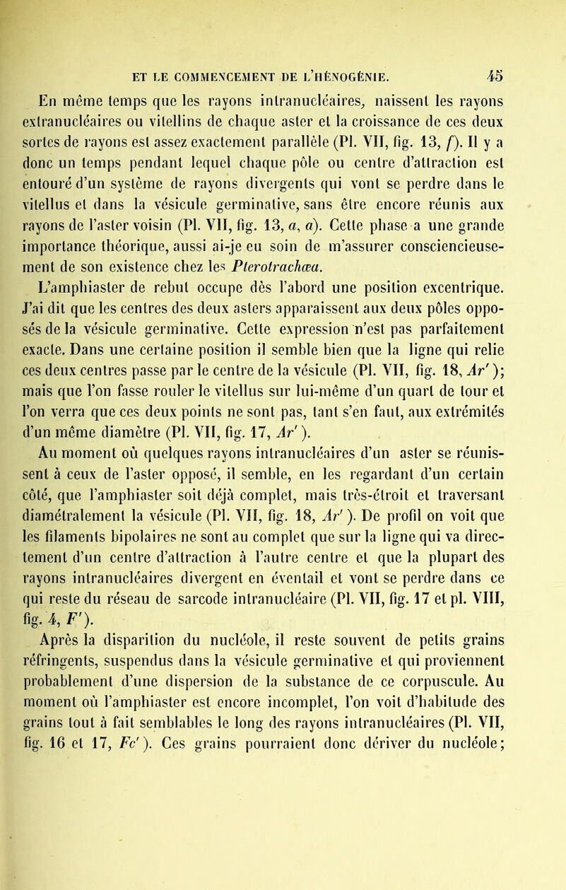 En même temps que les rayons inlranucléaires^ naissent les rayons extranucléaires ou vilellins de chaque aster et la croissance de ces deux sortes de rayons est assez exactement parallèle (PL VII, fig. 13, f). Il y a donc un temps pendant lequel chaque pôle ou centre d’attraction est entouré d’un système de rayons divergents qui vont se perdre dans le vitellus et dans la vésicule germinative, sans être encore réunis aux rayons de l’aster voisin (PL VII, fig. 13, a, a). Cette phase a une grande importance théorique, aussi ai-je eu soin de m’assurer consciencieuse- ment de son existence chez les Plerolrachœa. L’amphiaster de rebut occupe dès l’abord une position excentrique. J’ai dit que les centres des deux asters apparaissent aux deux pôles oppo- sés de la vésicule germinative. Cette expression n’est pas parfaitement exacte. Dans une certaine position il semble bien que la ligne qui relie ces deux centres passe par le centre de la vésicule (PL VII, fig. 18, Ar')-, mais que l’on fasse rouler le vitellus sur lui-même d’un quart de tour et l’on verra que ces deux points ne sont pas, tant s’en faut, aux extrémités d’un même diamètre (PL VII, fig. 17, Àr' ). Au moment où quelques rayons inlranucléaires d’un aster se réunis- sent à ceux de l’aster opposé, il semble, en les regardant d’un certain côté, que l’amphiaster soit déjà complet, mais très-étroit et traversant diamétralement la vésicule (PL VII, fig. 18, Ar' ). De profil on voit que les filaments bipolaires ne sont au complet que sur la ligne qui va direc- tement d’un centre d’attraction à l’autre centre et que la plupart des rayons intranucléaires divergent en éventail et vont se perdre dans ce qui reste du réseau de sarcode intranucléaire (PL VII, fig. 17 et pi. VIII, fig. 4, F'). Après la disparition du nucléole, il reste souvent de petits grains réfringents, suspendus dans la vésicule germinative et qui proviennent probablement d’une dispersion de la substance de ce corpuscule. Au moment où l’amphiaster est encore incomplet, l’on voit d’habitude des grains tout à fait semblables le long des rayons inlranucléaires (PL VII, fig. 16 et 17, Fc'). Ces grains pourraient donc dériver du nucléole;