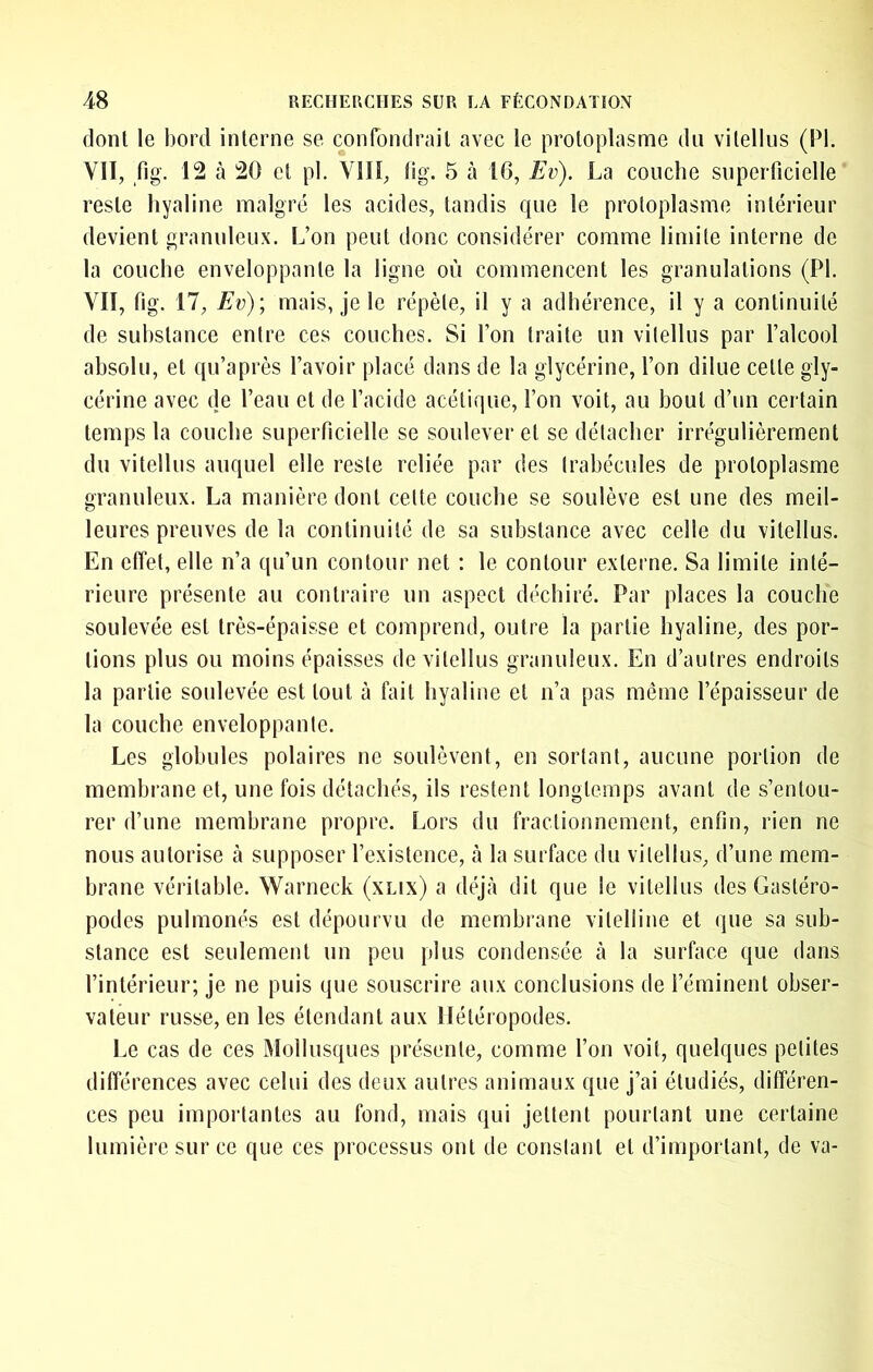 dont le bord interne se confondrait avec le protoplasme du vitellus (PI. VII, fig. 12 à 20 et pi. VIII, lig. 5 tà 16, Ev). La couche superficielle reste hyaline malgré les acides, tandis que le protoplasme intérieur devient granuleux. L’on peut donc considérer comme limite interne de la couche enveloppante la ligne où commencent les granulations (PI. VII, fig. 17, Ev)) mais, je le répète, il y a adhérence, il y a continuité de substance entre ces couches. Si l’on traite un vitellus par l’alcool absolu, et qu’après l’avoir placé dans de la glycérine, l’on dilue cette gly- cérine avec de l’eau et de l’acide acétique, l’on voit, au bout d’un certain temps la couche superficielle se soulever et se détacher irrégulièrement du vitellus auquel elle reste reliée par des trabécules de protoplasme granuleux. La manière dont cette couche se soulève est une des meil- leures preuves de la continuité de sa substance avec celle du vitellus. En effet, elle n’a qu’un contour net : le contour externe. Sa limite inté- rieure présente au contraire un aspect déchiré. Par places la couche soulevée est très-épaisse et comprend, outre la partie hyaline, des por- tions plus ou moins épaisses de vitellus granuleux. En d’autres endroits la partie soulevée est tout à fait hyaline et n’a pas même l’épaisseur de la couche enveloppante. Les globules polaires ne soulèvent, en sortant, aucune portion de membrane et, une fois détachés, ils restent longtemps avant de s’entou- rer d’une membrane propre. Lors du fractionnement, enfin, rien ne nous autorise à supposer l’existence, à la surface du vitellus, d’une mem- brane véritable. Warneck (xlix) a déjà dit que le vitellus des Gastéro- podes pulmonés est dépourvu de membrane vitelline et que sa sub- stance est seulement un peu plus condensée à la surface que dans l’intérieur; je ne puis que souscrire aux conclusions de l’éminent obser- vateur russe, en les étendant aux Ilétéropodes. Le cas de ces Mollusques présente, comme l’on voit, quelques petites différences avec celui des deux autres animaux que j’ai étudiés, différen- ces peu importantes au fond, mais qui jettent pourtant une certaine lumière sur ce que ces processus ont de constant et d’important, de va-