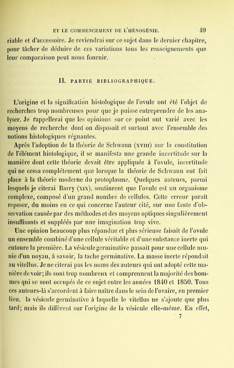 riable et d’accessoire. Je reviendrai sur ce sujet dans le dernier chapitre, pour lâcher de déduire de ces variations tous les renseignements que leur comparaison peut nous fournir. IL PAllTÎE EÏBLIOGRAPBÎQUE. L’origine et la signification histologique de l’ovule ont été l’objet de recherches trop nombreuses pour que je puisse entreprendre de les ana- lyser. Je rappellerai que les opinions sur ce point ont varié avec les moyens de recherche dont on disposait et surtout avec l’ensemble des notions histologiques régnantes. Après l’adoption de la théorie de Schwann (xviii) sur la constitution de l’élément histologique, il se manifesta une grande incertitude sur la manière dont cette théorie devait être appliquée à l’ovule, incertitude qui ne cessa complètement que lorsque la théorie de Schwann eut fait place à la théorie moderne du protoplasme. Quelques auteurs, parmi lesquels je citerai Barry (xîx), soutinrent que l’ovule est un organisme complexe, composé d’un grand nombre de cellules. Celle erreur paraît reposer, du moins en ce qui concerne Fauteur cité, sur une faute d’ob- servation causée par des raélhodeseldes moyens optiques singulièrement insuffisants et suppléés par une imagination trop vive. Une opinion beaucoup plus répandue et plus sérieuse faisait de l’ovule un ensemble combiné d’une cellule véritable et d’une substance inerte qui entoure la première. La vésiculegerminalive passait pour une cellule mu- nie d’un noyau, à savoir, la tache germinative. La masse inerte répondait au vitellus. Je ne citerai pas les noms des auteurs qui ont adopté cette ma- nière de voir; ils sont trop nombreux et comprennent la majorité des hom- mes qui se sont occupés de ce sujet entre les années 1840 et 1850. Tous ces auleurs-là s’accordent à faire naître dans le sein de l’ovaire, en premier lieu, la vésiculegerminalive à laquelle le vitellus ne s’ajoute que plus lard; mais ils diffèrent sur l’origine de la vésicule elle-même. En effet, 7