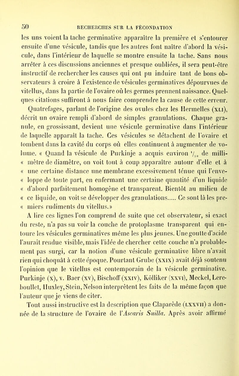 les uns voient la tache germinative apparaître la première et s’entourer ensuite d’une vésicule, tandis que les antres font naître d’abord la vési- cule, dans l’intérieur de laquelle se montre ensuite la tache. Sans nous arrêter à ces discussions anciennes et presque oubliées, il sera peut-être instructif de rechercher les causes qui ont pu induire tant de bons ob- servateurs à croire à l’existence de vésicules germinatives dépourvues de vitellus, dans la partie de l’ovaire où les germes prennent naissance. Quel- ques citations suffiront à nous faire comprendre la cause de cette erreur. Quatrefages, parlant de l’origine des ovules chez les Hermelles (xlî), déciil un ovaire rempli d’abord de simples granulations. Chaque gra- nule, en grossissant, devient une vésicule germinative dans l’intérieur de laquelle apparaît la tache. Ces vésicules se détachent de l’ovaire et tombent dans la cavité du corps où elles continuent cà augmenter de vo- lume. « Quand la vésicule de Purkinje a acquis environ ’/so milli- « mètre de diamètre, on voit tout à coup apparaître autour d’elle et à « une certaine distance une membrane excessivement ténue qui l’enve- « loppe de toute part, en enfermant une certaine quantité d’un liquide (( d’aboid parfaitement homogène et transparent. Bientôt au milieu de « ce liquide, on voit se développer des granulations Ce sont Là les pre- (( miers rudiments du vitellus.)) A lire ces lignes l’on comprend de suite que cet observateur, si exact du reste, n’a pas su voir la couche de protoplasme transparent qui en- toure les vésicules germinatives même les plus jeunes. Une goutte d’acide l’aurait rendue visible, mais l’idée de chercher cette couche n’a probable- ment pas surgi, car la notion d’une vésicule germinative libre n’avait rien qui choquât à cette époque. Pourtant Grnbe (xxix) avait déjà soutenu l’opinion que le vitellus est contemporain de la vésicule germinative. Purkinje (x), v. Baer (xv), Bischoff (xxiv), Kolliker (xxvi), Meckel, Lere- boullct, Huxley, Stein, Nelson interprètent les faits de la même façon que l’auteur que je viens de citer. Tout aussi instructive est la description que Claparède (lxxvii) a don- née de la structure de l’ovaire de Y Ascaris Suilla. Après avoir affirmé