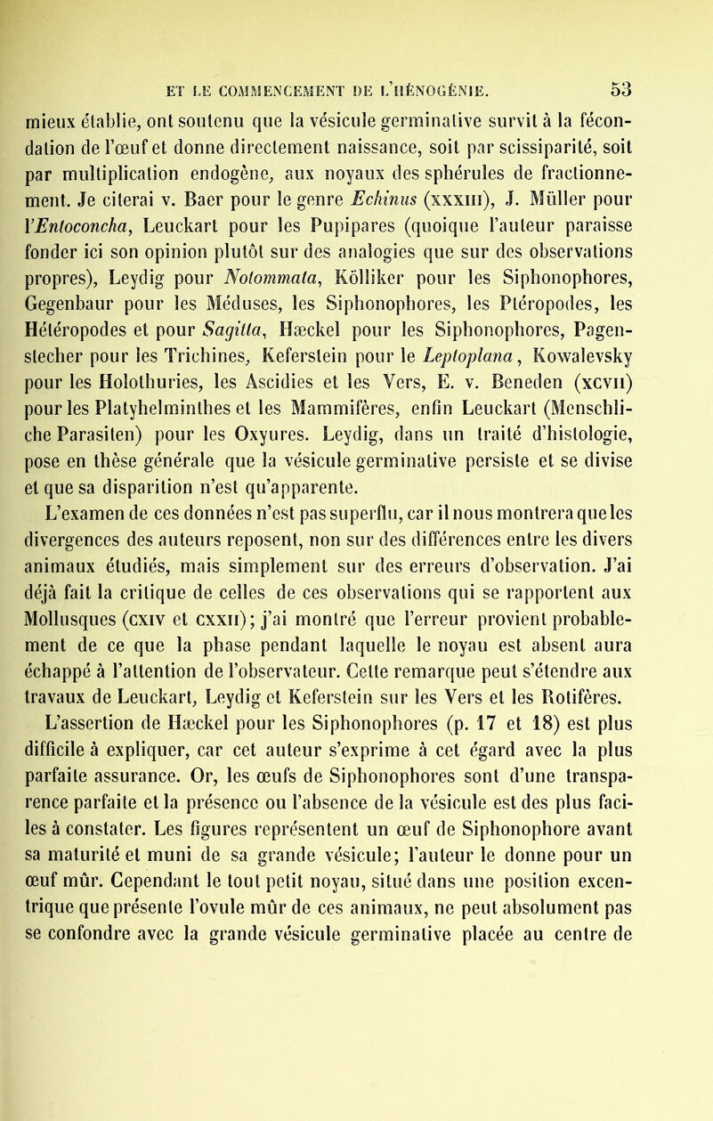 mieux établie, ont soutenu que la vésicule germinative survit à la fécon- dation de l’œuf et donne directement naissance, soit par scissiparité, soit par multiplication endogène, aux noyaux des sphéruîes de fractionne- ment. Je citerai v. Baer pour le genre Echinus (xxxiii), J. Müller pour VEntoconcha, Leuckart pour les Pupipares (quoique l’auteur paraisse fonder ici son opinion plutôt sur des analogies que sur des observations propres), Leydig pour Notommata, Kôlliker pour les Siphonophores, Gegenbaur pour les Méduses, les Siphonophores, les Pléropodes, les Hétéropodes et pour Sagitla, Hæckel pour les Siphonophores, Pagen- stecher pour les Trichines, Keferstein pour le Leploplana, Kowalevsky pour les Holothuries, les Ascidies et les Vers, E. v. Beneden (xcvii) pour les Platyhelminlhes et les Mammifères, enfin Leuckart (Menschli- che Parasiten) pour les Oxyures. Leydig, dans un traité d’histologie, pose en thèse générale que la vésicule germinative persiste et se divise et que sa disparition n’est qu’apparente. L’examen de ces données n’est pas superflu, car il nous montrera que les divergences des auteurs reposent, non sur des différences entre les divers animaux étudiés, mais simplement sur des erreurs d’observation. J’ai déjà fait la critique de celles de ces observations qui se rapportent aux Mollusques (cxiv et cxxii); j’ai montré que l’erreur provient probable- ment de ce que la phase pendant laquelle le noyau est absent aura échappé à l’attention de l’observateur. Cette remarque peut s’étendre aux travaux de Leuckart, Leydig et Keferstein sur les Vers et les Rotifères. L’assertion de Hæckel pour les Siphonophores (p. 17 et 18) est plus difficile à expliquer, car cet auteur s’exprime à cet égard avec la plus parfaite assurance. Or, les œufs de Siphonophores sont d’une transpa- rence parfaite et la présence ou l’absence de la vésicule est des plus faci- les à constater. Les figures représentent un œuf de Siphonophore avant sa maturité et muni de sa grande vésicule; l’auteur le donne pour un œuf mûr. Cependant le tout petit noyau, situé dans une position excen- trique que présente l’ovule mûr de ces animaux, ne peut absolument pas se confondre avec la grande vésicule germinative placée au centre de