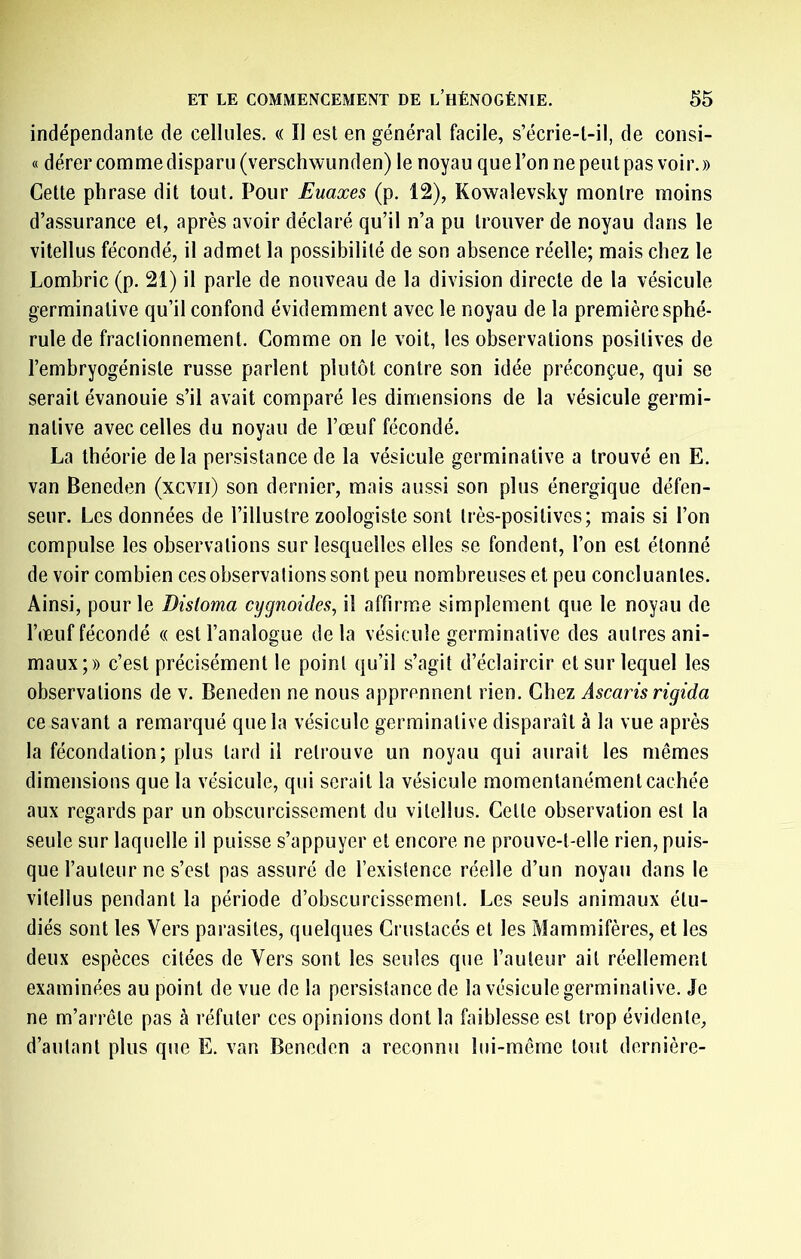 indépendante de cellules. « Il est en général facile, s’écrie-l-il, de consi- « dérer comme disparu (verschwunden) le noyau que l’on ne peut pas voir. » Cette phrase dit tout. Pour Euaxes (p. 12), Kowalevsky montre moins d’assurance et, après avoir déclaré qu’il n’a pu trouver de noyau dans le vitellus fécondé, il admet la possibilité de son absence réelle; mais chez le Lombric (p. 21) il parle de nouveau de la division directe de la vésicule germinative qu’il confond évidemment avec le noyau de la première sphé- rule de fractionnement. Comme on le voit, les observations positives de l’embryogéniste russe parlent plutôt contre son idée préconçue, qui se serait évanouie s’il avait comparé les dimensions de la vésicule germi- native avec celles du noyau de l’œuf fécondé. La théorie delà persistance de la vésicule germinative a trouvé en E. van Beneden (xcvii) son dernier, mais aussi son plus énergique défen- seur. Les données de l’illustre zoologiste sont très-positives; mais si l’on compulse les observations sur lesquelles elles se fondent, l’on est étonné de voir combien ces observations sont peu nombreuses et peu concluantes. Ainsi, pour le Distoma cygnoides, il affirme simplement que le noyau de l’œuf fécondé « est l’analogue delà vésicule germinative des autres ani- maux;» c’est précisément le point qu’il s’agit d’éclaircir et sur lequel les observations de v. Beneden ne nous apprennent rien. Chez Ascaris rigida ce savant a remarqué que la vésicule germinative disparaît à la vue après la fécondation; plus tard il reti’ouve un noyau qui aurait les mêmes dimensions que la vésicule, qui serait la vésicule momentanément cachée aux regards par un obscurcissement du vitellus. Cette observation est la seule sur laquelle il puisse s’appuyer et encore ne prouve-t-elle rien, puis- que l’auteur ne s’est pas assuré de l’existence réelle d’un noyau dans le vitellus pendant la période d’obscurcissement. Les seuls animaux étu- diés sont les Vers parasites, quelques Crustacés et les Mammifères, et les deux espèces citées de Vers sont les seules que l’auteur ait réellement examinées au point de vue de la persistance de la vésicule germinative. Je ne m’arrête pas à réfuter ces opinions dont la faiblesse est trop évidente, d’autant plus que E. van Beneden a reconnu lui-même tout dernière-