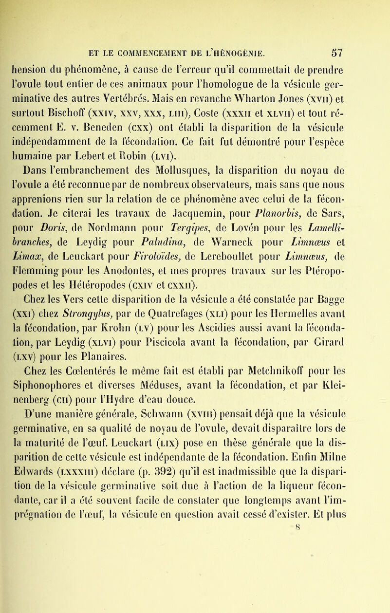 hension du phénomène, à cause de l’erreur qu’il corameltait de prendre l’ovule tout entier de ces animaux pour l’homologue de la vésicule ger- minative des autres Vertébrés. Mais en revanche Wharton Jones (xvii) et surtout Bischoff (xxîv, xxv, xxx, lui), Coste (xxxii et xlvii) et tout ré- cemment E. V. Beneden (cxx) ont établi la disparition de la vésicule indépendamment de la fécondation. Ce fait fut démontré pour l’espèce humaine par Lebert et Pmbin (lvi). Dans l’embranchement des Mollusques, la disparition du noyau de l’ovule a été reconnue par de nombreux observateurs, mais sans que nous apprenions rien sur la relation de ce phénomène avec celui de la fécon- dation. Je citerai les travaux de Jacquemin, pour Planorbis, de Sars, pour Boris, de Nordmann pour Tergipes, de Lovén pour les Lamelli- branches, de Leydig pour Paludina, de Warneck pour IJmnæus et Umax, de Leuckart pour Firoldides, de Lereboullet pour Limnœus, de Flemming pour les Anodontes, et mes propres travaux sur les Ptéropo- podes et les Hétéropodes (cxiv et cxxii). Chez les Vers cette disparition de la vésicule a été constatée par Bagge (xxi) chez Strongyliis, par de Quatrefages (xli) pour les Ilermelles avant la fécondation, par Krohn (lv) pour les Ascidies aussi avant la féconda- tion, par Leydig (xlvi) pour Piscicola avant la fécondation, par Girard (lxv) pour les Planaires. Chez les Coelentérés le même fait est établi par Metchnikoff pour les Siphonophores et diverses Méduses, avant la fécondation, et par Klei- nenberg (cii) pour l’Hydre d’eau douce. D’une manière générale, Schwann (xviii) pensait déjà que la vésicule germinative, en sa qualité de noyau de l’ovule, devait disparaître lors de la maturité de l’œuf. Leuckart (lix) pose en thèse générale que la dis- parition de cette vésicule est indépendante de la fécondation. Enfin Milne Edwards (lxxxiii) déclare (p. 392) qu’il est inadmissible que la dispari- tion delà vésicule germinative soit due à l’action de la liqueur fécon- dante, car il a été souvent facile de constater que longtemps avant l’im- prégnation de l’œuf, la vésicule en question avait cessé d’exister. Et plus 8