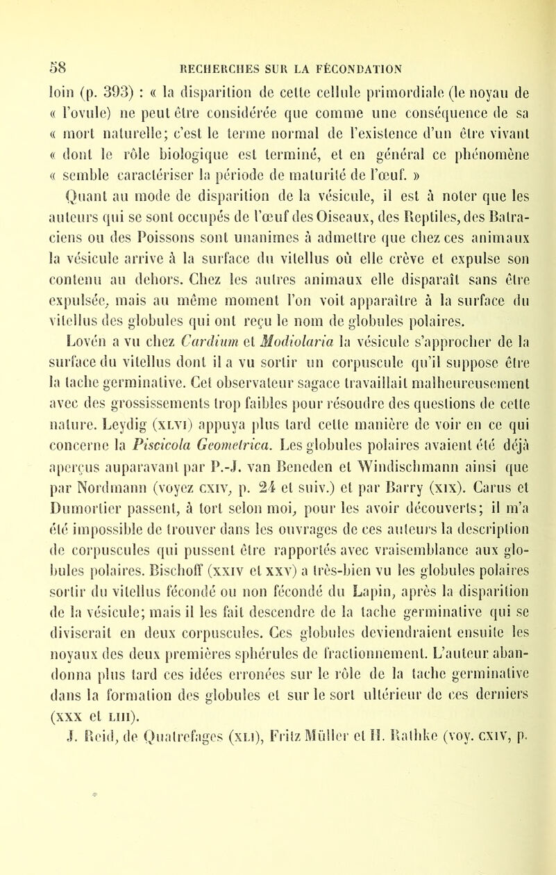 loin (p. 393) : « la disparilion de celte cellule primordiale (le noyau de « Fovule) ne peut être considérée que comme une conséquence de sa « mort naturelle; c’est le terme normal de l’existence d’un être vivant (( dont le rôle biologique est terminé, et en général ce phénomène (( semble caractériser la période de malurilé de l’œuf. » Quant au mode de disparilion de la vésicule, il est à noter que les auteurs qui se sont occupés de l’œuf des Oiseaux, des Reptiles, des Batra- ciens ou des Poissons sont unanimes à admettre que chez ces animaux la vésicule arrive ô la surface du vilellus où elle crève et expulse son contenu au dehors. Chez les autres animaux elle disparaît sans être expulsée, mais au même moment l’on voit apparaître à la surface du vilellus des globules qui ont reçu le nom de globules polaires. Lovén a vu chez Cardium et Modiolaria la vésicule s’approcher de la surface du vilellus dont il a vu sortir un corpuscule qu’il suppose être la tache germinative. Cet observateur sagace travaillait malheureusement avec des grossissements trop faibles pour résoudre des questions de celle nature. Leydig (xlvi) appuya plus lard celle manière de voir en ce qui concerne la Piscicola Geonietrica. Les globules polaires avaient été déjà aperçus auparavant par P.-J. van Beneden et Windischmann ainsi que par Nordmann (voyez cxiv, p. 24 et suiv.) et par Barry (xix). Carus et Dumortier passent, à tort selon moi, pour les avoir découverts; il m’a été impossible de trouver dans les ouvrages de ces auteurs la description de corpuscules qui pussent être rapportés avec vraisemblance aux glo- bules polaires. Bischoff (xxiv et xxv) a très-bien vu les globules polaii es sortir du vilellus fécondé ou non fécondé du Lapin, après la disparilion de la vésicule; mais il les fait descendre de la tache germinative qui se diviserait en deux corpuscules. Ces globules deviendraient ensuite les noyaux des deux premières sphérules de fractionnement. L’auteur aban- donna plus tard ces idées erronées sur le lôle de la tache germinative dans la formation des globules et sur le sort ultérieur de ces derniers (XXX cl LUI). J. Beid, de Qualrefages (xLi), Fritz Müllcr et îl. Rathke (voy. cxiv, p.