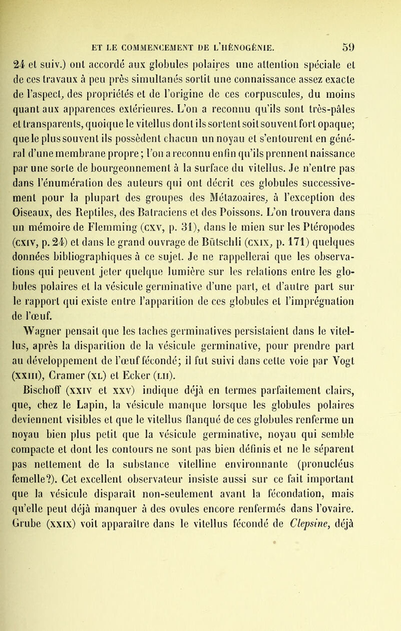 24 et suiv.) ont accordé aux globules polaîj’cs une attentiou spéciale et de ces travaux à peu près simultanés sortit une connaissance assez exacte de l’aspecb des propriétés et de l’origine de ces corpuscules^ du moins quant aux apparences extérieures. L’on a reconnu qu’ils sont très-pâles et transparents, quoique le viteilus dont ils sortent soit souvent fort opaque; que le plussouvent ils possèdent chacun un noyau et s’entourent en géné- ral d’une membrane propre ; l’on a reconnu enfin qu’ils prennent naissance par une sorte de bourgeonnement à la surface du viteilus. Je n’entre pas dans l’énumération des auteurs qui ont décrit ces globules successive- ment pour la plupart des groupes des Métazoaires, à l’exception des Oiseaux, des Reptiles, des Batraciens et des Poissons. L’on trouvera dans un mémoire de Flemming (cxv, p. 31), dans le mien sur les Ptéropodes (cxiv, p. 24) et dans le grand ouvrage de Bütschli (cxix, p. 171) quelques données bibliographiques à ce sujet. Je ne rappellerai que les observa- tions qui peuvent Jeter quelque lumière sur les relations entre les glo- bules polaires et la vésicule germinative d’une part, et d’autre part sur le rapport qui existe entre l’apparition de ces globules et l’imprégnation de l’œuf. Wagner pensait que les taches germinatives persistaient dans le vitel- lus, après la disparition de la vésicule germinative, pour prendre part au développement de l’œuf fécondé; il fut suivi dans celte voie par Vogt (xxiii). Cramer (xl) et Ecker (lu). Bischoff (xxiv et xxv) indique déjcà en termes parfaitement clairs, que, chez le Lapin, la vésicule manque lorsque les globules polaires deviennent visibles et que le viteilus flanqué de ces globules renferme un noyau bien plus petit que la vésicule germinative, noyau qui semble compacte et dont les contours ne sont pas bien définis et ne le séparent pas nettement de la substance vitelline environnante (pronucléus femelle?). Cet excellent observateur insiste aussi sur ce fait important que la vésicule disparaît non-seulement avant la fécondation, mais qu’elle peut déjà manquer à des ovules encore renfermés dans l’ovaire. Crube (xxix) voit apparaître dans le viteilus fécondé de Clepsine, déjà