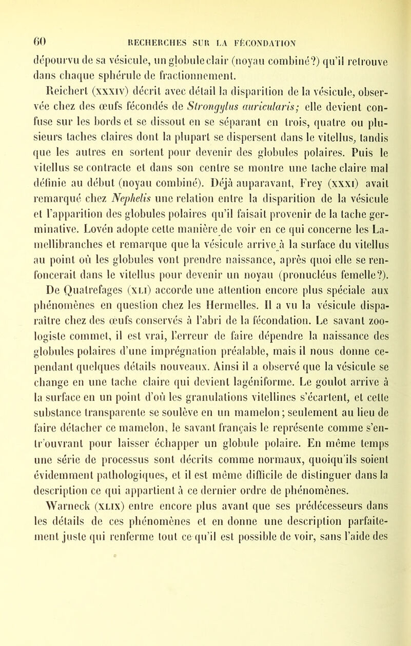 dépourvu de sa vésicule, un globule clair (noyau combiné?) qu’il relrouve dans chaque spbérule de fraclionneinent. Reichert (xxxiv) décril avec détail la disparition de la vésicule, obser- vée chez des œufs fécondés de Strongylus miricularis; elle devient con- fuse sur les bords et se dissout en se séparant en trois, quatre ou plu- sieurs taches claires dont la plupart se dispersent dans le vitellus, tandis que les autres en sortent pour devenir des globules polaires. Puis le vitellus se contracte et dans son centre se montre une tache claire mal déhnie au début (noyau combiné). Déjcà auparavant, Frey (xxxi) avait remarqué chez Nephelis une relation entre la disparition de la vésicule et l’apparition des globules polaires qu’il faisait provenir de la tache ger- minative. Lovén adopte cette manière de voir en ce qui concerne les La- mellibranches et remarque que la vésicule arrive à la surface du vitellus au point où les globules vont prendre naissance, après quoi elle se ren- foncerait dans le vitellus pour devenir un noyau (pronucléus femelle?). De Quatrefages (xu) accorde une attention encore plus spéciale aux phénomènes en question chez les ilermelles. Il a vu la vésicule dispa- raître chez des œufs conservés à l’abri de la fécondation. Le savant zoo- logiste commet, il est vrai, herreur de faire dépendre la naissance des globules polaires d’une imprégnation préalable, mais il nous donne ce- pendant quelques détails nouveaux. Ainsi il a observé que la vésicule se change en une tache claire qui devient lagéniforme. Le goulot arrive à la surface en un point d’où les granulations vitellines s’écartent, et cette substance transparente se soulève en un mamelon ; seulement au lieu de faire détacher ce mamelon, le savant français le représente comme s’en- tr’ouvrant pour laisser échapper un globule polaire. En même temps une série de processus sont décrits comme normaux, quoiqu’ils soient évidemment pathologiques, et il est même difficile de distinguer dans la description ce qui appartient tà ce dernier ordre de phénomènes. Warneck (xlix) entre encore plus avant que ses prédécesseurs dans les détails de ces phénomènes et en donne une description parfaite- ment juste qui renferme tout ce qu’il est possible de voir, sans l’aide des