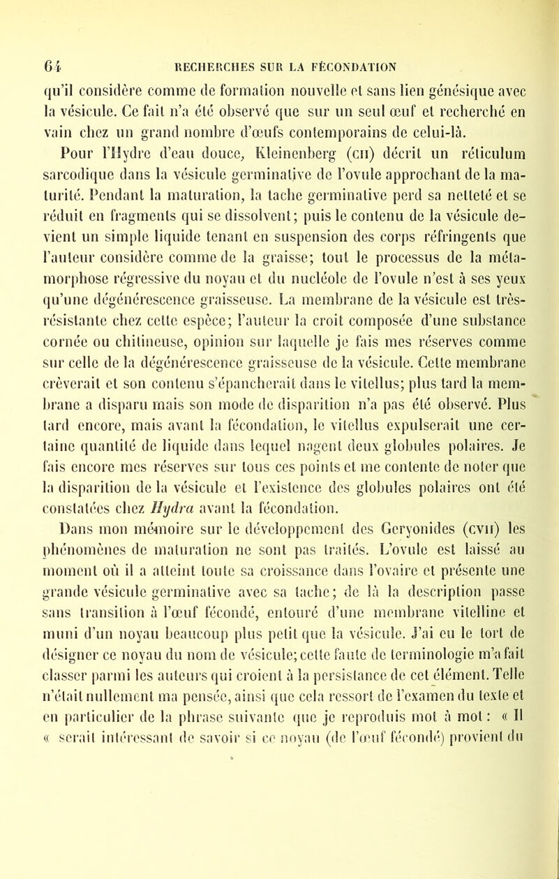 qu’il considère comme de forma lion nouvelle el sans lien génésique avec la vésicule. Ce fait n’a été observé que sur un seul œuf el recherché en vain chez un grand nombre d’œufs contemporains de celui-là. Pour rilydre d’eau doucC;, Kleinenberg (en) décrit un réticulum sarcoüique dans la vésicule germinative de Fovüle approchant de la ma- lui‘ilé. Pendant la maturation, la tache germinative perd sa netteté et se réduit en fragments qui se dissolvent; puis le contenu de la vésicule de- vient un simple liquide tenant en suspension des corps réfringents que l’auteur considère commode la graisse; tout le processus de la méta- morphose régressive du noyau et du nucléole de l’ovule n’est à ses yeux qu’une dégénérescence graisseuse. La membrane de la vésicule est très- résistante chez celte espèce; l’auteur la croit composée d’une substance cornée ou chitineuse, opinion sur laquelle je fais mes réserves comme sur celle de la dégénérescence graisseuse de la vésicule. Cette membrane crèverait et son contenu s’épancherait dans le vilellus; plus lard la mem- brane a disparu mais son mode de disparition n’a pas été observé. Plus lard encore, mais avant la fécondation, le vilellus expulserait une cer- taine quantité de liquide dans lequel nagent deux globules polaires. Je fais encore mes réserves sur tous ces points et me contente de noter que la disparition de la vésicule et rexislencc des globules polaires ont été constatées chez îhjdra avant la fécondation. Dans mon mémoire sur le développement des Geryonides (cvii) les phénomènes de maturation ne sont pas traités. L’ovule est laissé au moment où il a atteint toute sa croissance dans l’ovaire cl présente une grande vésicule germinative avec sa tache; de là la description passe sans transition à l’œuf fécondé, entouré d’une membrane vitelline et muni d’un noyau beaucoup plus petit que la vésicule. J’ai eu le tort de désigner ce noyau du nom de vésicule; cette faute de terminologie m’a fait classer parmi les auteurs qui croient à la persistance de cet élément. Telle n’était nullement ma pensée, ainsi que cela ressort de l’examen du texte et en particulier de la phrase suivante (jue Je reproduis mot à mol: « Il (( sei'ait inl(“ressant de savoir si ce noyau (de l’(euf fécomb') provient du