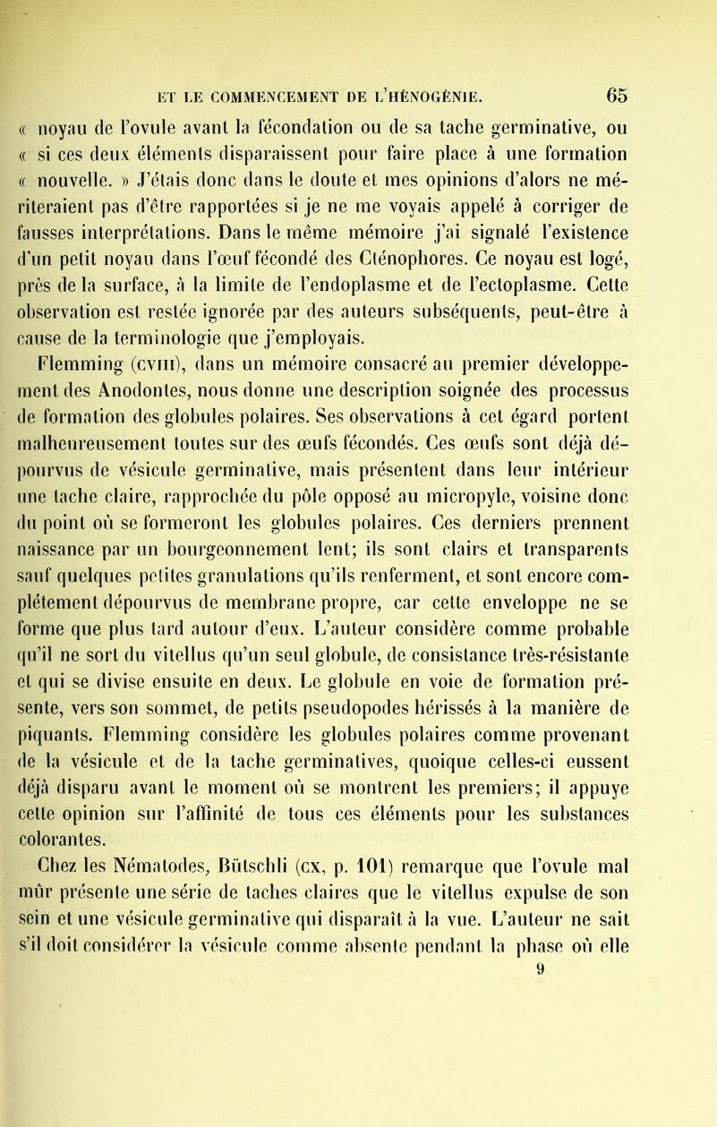 « noyau de l’ovule avant la fécondation ou de sa tache germinative, ou (( si ces deux éléments disparaissent pour faire place à une formation (( nouvelle. » J’étais donc dans le doute et mes opinions d’alors ne mé- riteraient pas d’être rapportées si je ne me voyais appelé à corriger de fausses interprétations. Dans le même mémoire j’ai signalé l’existence d’un petit noyau dans l’œuf fécondé des Cténophores. Ce noyau est logé, près delà surface, à la limite de l’endoplasme et de l’ectoplasme. Cette observation est restée ignorée par des auteurs subséquents, peut-être à cause de la terminologie que j’employais. Flemming (cviii), dans un mémoire consacré au premier développe- ment des Anodontes, nous donne une description soignée des processus de formation des globules polaires. Ses observations à cet égard portent malheureusement toutes sur des œufs fécondés. Ces œufs sont déjà dé- pourvus de vésicule germinative, mais présentent dans leur intérieur une tache claire, rapprochée du pôle opposé au micropyle, voisine donc du point où se formeront les globules polaires. Ces derniers prennent naissance par un bourgeonnement lent; ils sont clairs et transparents sauf quelques poiites granulations qu’ils renferment, et sont encore com- plètement dépourvus de membrane propre, car cette enveloppe ne se forme que plus tard autour d’eux. L’auteur considère comme probable qu’il ne sort du vite!lus qu’un seul globule, de consistance très-résistante et qui se divise ensuite en deux. Le globule en voie de formation pré- sente, vers son sommet, de petits pseudopodes hérissés à la manière de piquants. Flemming considère les globules polaires comme provenant de la vésicule et de la tache germinatives, quoique celles-ci eussent déjà disparu avant le moment où se montrent les premiers; il appuyé cette opinion sur l’affinité de tous ces éléments pour les substances colorantes. Chez les Nématodes, Bütschli (ex, p. 101) remarque que l’ovule mal mûr présente une série de taches claires que le vitellus expulse de son sein et une vésicule germinative qui disparaît à la vue. L’auteur ne sait s’il doit considérer la vésicule comme absenle pendant la phase où elle 9