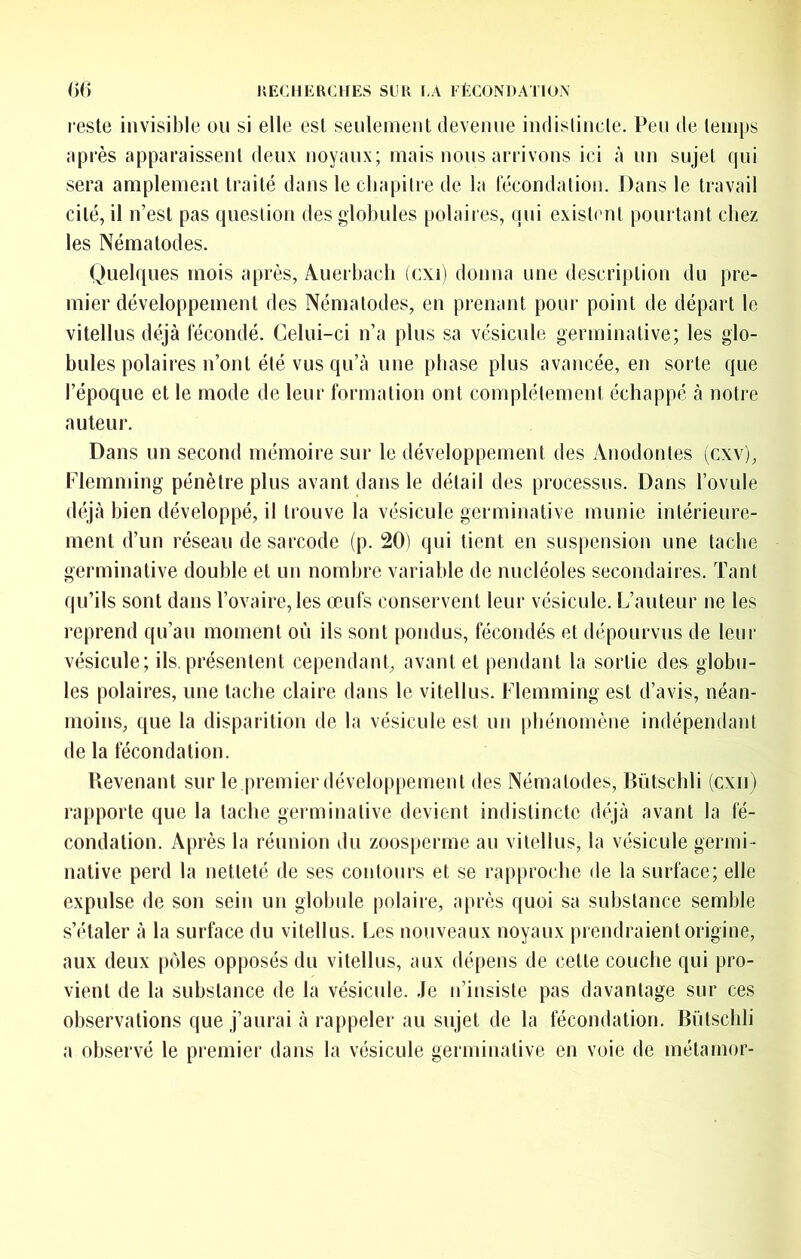 reste invisible ou si elle est seulement devenue indislincle. Peu de temps après apparaissent deux noyaux; mais nous arrivons ici à un sujet qui sera amplement traité dans lecbapilie de la récondaliou. J)aus le travail cité, il n’est pas question des globules polaiies, qui existent pourtant chez les Nématodes. Quelques mois après, Auerbacli (cxi) donna une description du pre- mier développement des Nématodes, en prenant pour point de départ le vitellus déjà fécondé. Celui-ci n’a plus sa vésicule germinative; les glo- bules polaires n’ont été vus qu’à une phase plus avancée, en sorte que l’époque et le mode de leur formation ont complètement échappé à notre auteur. Dans un second mémoire sur le développement des Anodonles (cxv), riemming pénètre plus avant dans le détail des processus. Dans l’ovnle déjà bien développé, il trouve la vésicule germinative munie intérieure- ment d’un réseau de sarcode (p. 20) qui tient en suspension une tache germinative double et un nombre variable de nucléoles secondaires. Tant qu’ils sont dans l’ovaire, les œufs conservent leur vésicule. L’auteur ne les reprend qu’au moment où ils sont pondus, fécondés et dépourvus de leur vésicule; ils. présentent cependant, avant et pendant la sortie des globu- les polaires, une tache claire dans le vitellus. Llemming est d’avis, néan- moins, que la disparition de la vésicule est un pliénomène indépendant de la fécondation. Revenant sur le premier développement des Nématodes, Bütschli (cxii) rapporte que la tache germinative devient indistincte déjà avant la fé- condation. Après la réunion du zoos|»erme au vitellus, la vésicule germi- native perd la netteté de ses contours et se rapproche de la surface; elle expulse de son sein un globule polaire, a[très quoi sa substance semble s’étaler à la surface du vitellus. Les nouveaux noyaux prendraient origine, aux deux pôles opposés du vitellus, aux dépens de celte couche qui pro- vient de la substance de la vésicule. .le n’insiste pas davantage sur ces observations que j’aurai à rappeler au sujet de la fécondation. Bütschli a observé le premier dans la vésicule germinative en voie de métamor-