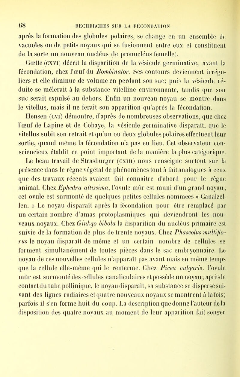 après la formalion des globules polaires, se change en un ensemble de vacuoles ou de petits noyaux qui se fusionnent entre eux et constituent de la sorte un nouveau nucléus (le pronuclcus femelle). Gœtte(cxvi) décrit la disparition de la vésicule germinative, avant la fécondation, chez l’œuf du Bomhinalor. Ses contours deviennent irrégu- liers et elle diminue de volume en perdant son suc; puis la vésicule ré- duite se mêlerait à la substance vitelline environnante, tandis que son suc serait expulsé au dehors. Enfin un nouveau noyau se montre dans le vitellus, mais il ne ferait son apparition qu’après la fécondation. Hensen (cvi) démontre, d’après de nombreuses observations, que chez l’œuf de Lapine et de Cobaye, la vésicule germinative disparaît, que le vitellus subit son retrait et qu’un ou deux globules polaires effectuent leur sortie, quand meme la fécondation n’a pas eu lieu. Cet observateur con- sciencieux établit ce point important de la manière la plus catégorique. Le beau travail de Strasburger (cxiii) nous renseigne surtout sur la présence dans le règne végétal de phénomènes tout à fait analogues à ceux que des travaux récents avaient fait connaître d’abord pour le règne animal. Chez Ephedra altissima, l’ovule mûr est muni d’un grand noyau; cet ovule est surmonté de quelques petites cellules nommées « Canalzel- len. » Le noyau disparaît après la fécondation pour être remplacé par un certain nombre d’amas protoplasmiques qui deviendront les nou- veaux noyaux. Chez Ginkgo bibola la disparition du nucléus primaire est suivie de la formation de plus de trente noyaux. Chez P/iaseolus multillo- rus le noyau disparaît de même et un certain nombre de cellules se forment simultanément de toutes pièces dans le sac embryonnaire. Le noyau de ces nouvelles cellules n’apparaît pas avant mais en même temps que la cellule elle-même qui le renferme. Chez Picea vulgaris, l’ovule mûr est surmontédes cellules canaliculaires et possède un noyau; après le contact du tube pollinique, le noyau disparaît, sa substance se disperse sui- vant des lignes radiaires et quatre nouveaux noyaux se montrent à la fois; parfois il s’en forme huit du coup. La description que donne l’auteur delà disposition des quatre noyaux au moment de leur apparilion fait songer