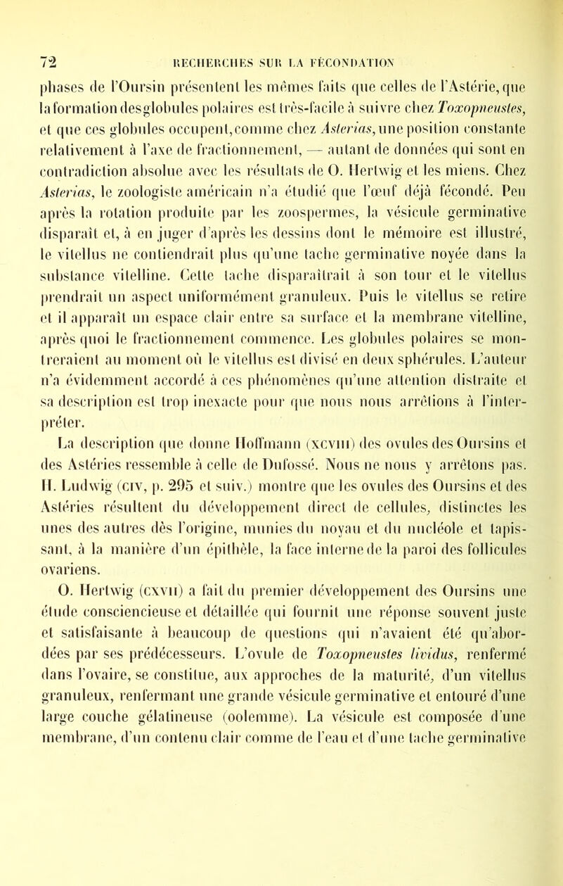 pliases (le l’Oiirsin présenl(?nl les ni(mes faits ((ue celles de l’Astérie, que laformationdesglobules polaires est tiv,s-facile à suivre cliez Toxopneustes, et que ces globules occupent,comme chez Âstcrias,ime position constante relativement à l’axe de fractionnemeni, — autant de données qui sont en contradiction absolue avec les l’ésullats de O. Ilertwig et les miens. Chez Âslerias, le zoologiste américain n’a étudié que l’œuf (bijà fécondé. Peu après la rotation produite par les zoospermes, la vésicule germinative disparaît et, à en juger d’après les dessins dont le mémoire est illustré, le vitellus ne contiendrait pins qu’une tache germinative noyée dans la sid)slance vitelline. Cette tache disparaîtrait à son tour et le vitellus |trendrait un aspect uniformément granuleux. Puis le vitellus se retire et il apparaît un espace clair entre sa surface et la membrane vitelline, après quoi le fractionnemeni commence, lœs globules polaires se mon- treraient au moment où le vitellus est divisé en deux sphérules. L’auteur n’a évidemment accordé a ces phénomènes qu’une attention distraite et sa description est trop inexacte pour que nous nous arndions à l’inler- préler. ï.a description que donne Holfmann (xcviii) des ovules des Oursins et des Astéries ressemble à celle de Dufossé. Nous ne nous y arrêtons pas. U. Lud wig (civ, p. 295 et suiv.j montre que les ovules des Oursins et des Astéries résultent du développement direct de cellules, distinctes les unes des autres dès l’origine, munies du noyau et du nucléole et tapis- sant, à la manière d’un épilhèle, la face interne de la paroi des follicules ovariens. O. Uertwig (cxvii) a fait du premier développement des Oursins une élude consciencieuse et détaillée qui fournit une réponse souvent juste et satisfaisante à beaucoup de questions qui n’avaient été qu’abor- dées par ses prédécesseurs. L’ovule de Toxopneustes lividus, renfermé dans l’ovaire, se constitue, aux approches de la maturité, d’un vitellus granuleux, renfermant une grande vésicule germinative et entouré d’une large couche gélatineuse (oolemrne). La vésicule est composée d’une membrane, d’un contenu edair comme de l’eau et d’une tache germinative