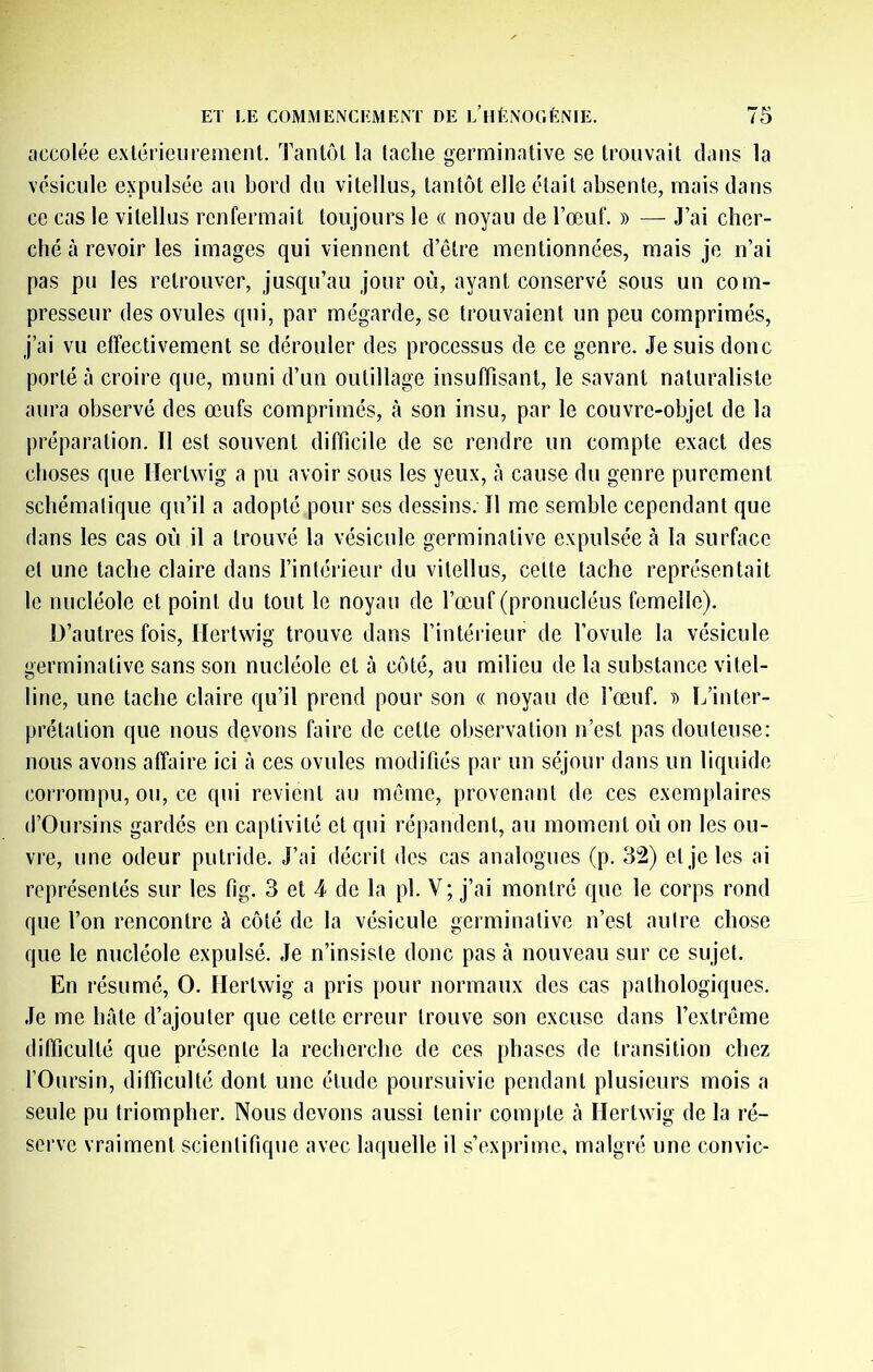 accolée extérieurement. Tantôt la tache germinative se trouvait dans la vésicule expulsée au bord du vitellus, tantôt elle était absente, mais dans ce cas le vitellus renfermait toujours le « noyau de l’œuf. » — J’ai cher- ché à revoir les images qui viennent d’être mentionnées, mais Je n’ai pas pu les retrouver, jusqu’au jour où, ayant conservé sous un com- presseur des ovules qui, par mégarde, se trouvaient un peu comprimés, j’ai vu effectivement se dérouler des processus de ce genre. Je suis donc porté à croire que, muni d’un outillage insuffisant, le savant naturaliste aura observé des œufs comprimés, à son insu, par le couvre-objet de la préparation. Il est souvent difficile de se rendre un compte exact des choses que llertwig a pu avoir sous les yeux, à cause du genre purement schématique qu’il a adopté pour ses dessins. Il me semble cependant que dans les cas où il a trouvé la vésicule germinative expulsée à la surface et une tache claire dans l’intérieur du vitellus, cette tache représentait le nucléole et point du tout le noyau de l’œuf (pronucléus femelle). D’autres fois, riertwig trouve dans l’intérieur de l’ovule la vésicule germinative sans son nucléole et à côté, au milieu de la substance vitel- line, une tache claire qu’il prend pour son « noyau de l’œuf. L’inter- prétation que nous devons faire de cette observation n’est pas douteuse: nous avons affaire ici à ces ovules modifiés par un séjour dans un liquide corrompu, ou, ce qui revient au môme, provenant de ces exemplaires d’Oursins gardés en captivité et qui répandent, au moment où on les ou- vre, une odeur putride. J’ai décrit des cas analogues (p. 32) et je les ai représentés sur les fig. 3 et 4 de la pl. V; j’ai montré que le corps rond que l’on rencontre à côté de la vésicule germinative n’est autre chose que le nucléole expulsé. Je n’insiste donc pas à nouveau sur ce sujet. En résumé, O. llertwig a pris pour normaux des cas pathologiques. Je me hâte d’ajouter que cette erreur trouve son excuse dans l’extrême difficulté que présente la recherche de ces phases de transition chez rOursin, difficulté dont une étude poursuivie pendant plusieurs mois a seule pu triompher. Nous devons aussi tenir compte cà llertwig de la ré- serve vraiment scientifique avec laquelle il s’exprime, malgré une convie-