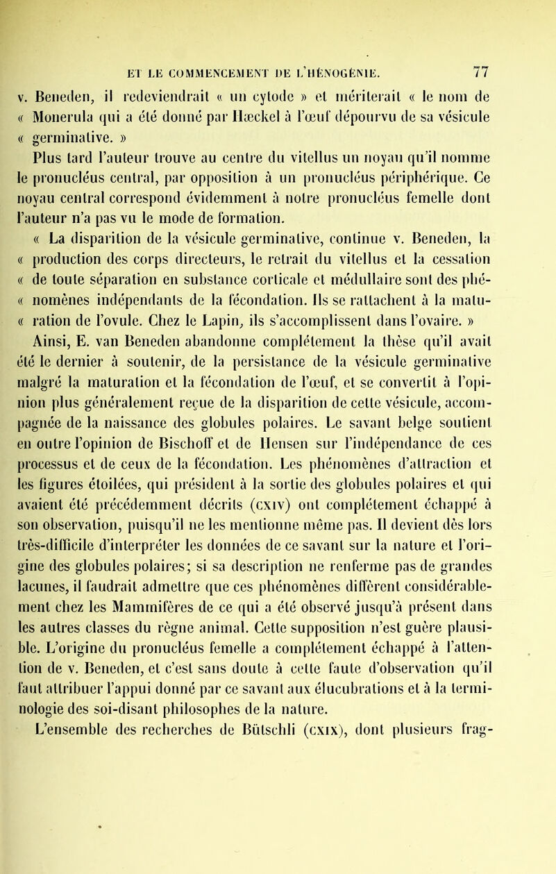 V. Beiieden, il rcileviendrail c, un cylode » ol inérilerail « le nom de (( Monerula qui a été donné par Hæckel à l’œuf dépourvu de sa vésicule « germinative. » Plus lard railleur trouve au centre du vilellus un noyau qu’il nomme le pronucléus central, par opposition à un pronucléus périphérique. Ce noyau central correspond évidemment à notre pronucléus femelle dont l’auteur n’a pas vu le mode de formation. (( La disparition de la vésicule germinative, continue v. Beneden, la « production des corps directeurs, le retrait du vilellus et la cessation (( de toute séparation en substance corticale et médullaire sont des plié- « nomènes indépendants de la fécondation. Ils se raltaclienl à la malu- (( ration de l’ovule. Chez le Lapin, ils s’accomplissent dans l’ovaire. » Ainsi, E. van Beneden abandonne complètement la thèse qu’il avait été le dernier à soutenir, de la persistance de la vésicule germinative malgré la maturation et la fécondation de l’œuf, et se convertit à l’o|)i- nion plus généralement reçue de la disparition de cette vésicule, accom- pagnée de la naissance des globules polaires. Le savant belge soutient en outre l’opinion de Bischolf et de llensen sur l’indépendance de ces processus et de ceux de la fécondation. Les phénomènes d’attraction et les figures étoilées, qui président à la sortie des globules polaires et qui avaient été précédemment décrits (cxiv) ont complètement échappé à son observation, puisqu’il ne les mentionne même pas. Il devient dès lors très-ditficile d’interpréter les données de ce savant sur la nature et l’ori- gine des globules polaires; si sa description ne renferme pas de grandes lacunes, il faudrait admettre que ces phénomènes diffèrent considérable- ment chez les Mammifères de ce qui a été observé jusqu’à présent dans les autres classes du règne animal. Celle supposition n’est guère plausi- ble. L’origine du pronucléus femelle a complètement échappé à l’atlen- lion de v. Beneden, et c’est sans doute à celle faute d’observation qu’il faut attribuer l’appui donné par ce savant aux élucubrations et à la termi- nologie des soi-disant philosophes de la nature. L’ensemble des recherches de Bülschli (cxix), dont plusieurs frag-