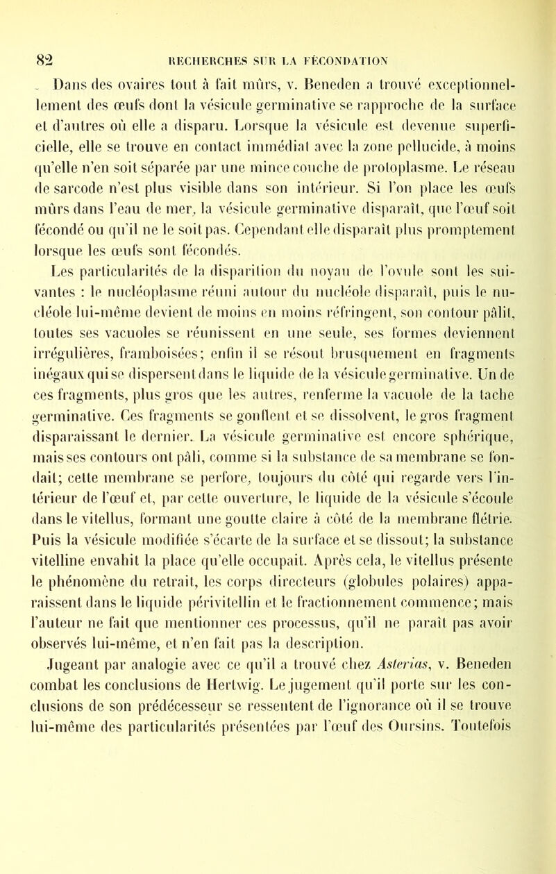 . Dans (les ovaires tonl à lait mûrs, v. Beneden a trouvé exceptionnel- lement des œufs dont la vésicule germinative se rapproche de la surface et d’antres on elle a disparu. Lorsque la vésicule est devenue superfi- cielle, elle se trouve en contact immédial avec la zone pellucide, à moins qu’elle n’en soit séparée par une mince couche de protoplasme, tœ réseau de sarcode n’est plus visible dans son intérieur. Si l’on place les œufs mûrs dans l’eau de mer, la vésicule germinative disparaît, que l’œuf soit fécondé ou qu’il ne le soit pas. Cependant elle disparait plus promptement lorsque les œufs sont fécondés. lœs particularités de la disparition du noyau de l’ovnle sont les sui- vantes : le nucléoplasme réuni autour du nucléole disparaît, puis le nu- cléole lui-même devient de moins en moins réfringeni, son contour pAlil, toutes ses vacuoles se réunissent en une seule, ses formes deviennent irrégulières, framhoisées; enfin il se résout brus(jnement (îu fragments inégaux quise dispersentdans le liquide delà vésiculegerminative. Un de ces fragments, plus gros que les autres, renferme la vacuole de la tache germinative. Ces fragments segonltent et se dissolvent, le gros fragment disparaissant le dernier. La vésicule germinative est encore sphérique, mais ses contours ont pâli, comme si la substance de sa membrane se fon- dait; cette membrane se perfore, toujours du côté qui regarde vers l'in- lérieur de l’œuf et, par cette ouverture, le liquide de la vésicule s’écoule dans le vitellus, formant une goutte claire à c(Mé de la membrane flétrie. Puis la vésicule modifiée s’écarte de la surface et se dissout; la substance vitelline envahit la place qu’elle occupait. Après cela, le vitellus présente le phénomène du retrait, les corps directeurs (globules polaires) appa- raissent dans le liquide périvitellin et le fractionnement commence; mais l’auteur ne fait que mentionner ces processus, qu’il ne paraît pas avoir observés lui-même, et n’en fait pas la description. Jugeant par analogie avec ce qu’il a trouvé chez Asterias, v. Beneden combat les conclusions de Hertwig. Le jugement qu’il porte sur les con- clusions de son prédécesseur se ressentent de l’ignorance oû il se trouve lui-même des particulariU^s présentées par l’œuf des Oursins. Toutefois