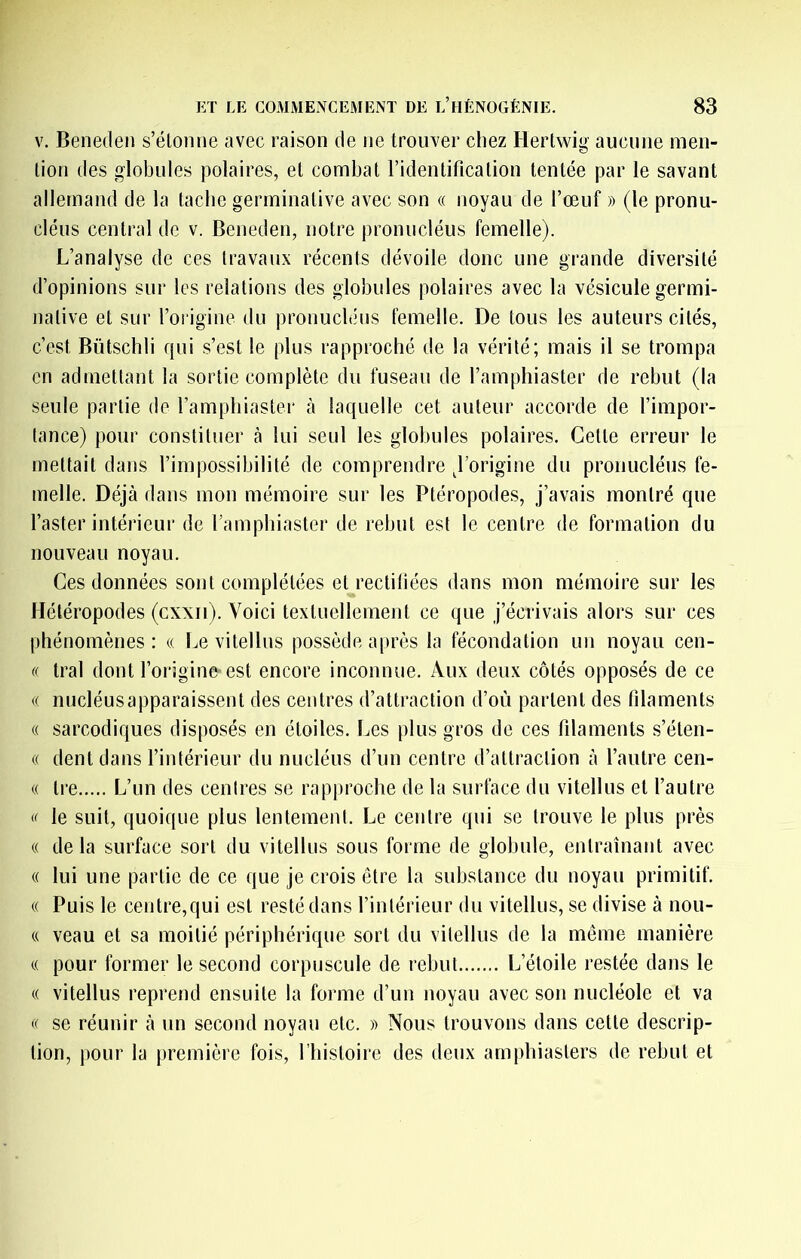 V. Beneclen s’élomie avec raison de ne trouver chez Hertwig aucune men- tion des globules polaires, et combat l’identification tentée par le savant allemand de la tache germinative avec son « noyau de l’œuf » (le pronu- cléus central de v. Beneden, notre pronucléus femelle). L’analyse de ces travaux récents dévoile donc une grande diversité d’opinions sur les relations des globules polaires avec la vésicule germi- native et sur l’origine du prouuchhis femelle. De tous les auteurs cités, c’est Bütschli qui s’est le plus rapproché de la vérité; mais il se trompa en admettant la sortie complète du fuseau de l’amphiaster de rebut (la seule partie de l’amphiastei' à laquelle cet auteur accorde de l’impor- tance) pour constituer à lui seul les globules polaires. Cette erreur le mettait dans l’impossibilité de comprendre ^l’origine du pronucléus fe- melle. Déjà dans mon mémoire sur les Ptéropodes, j’avais montré que l’aster intérieur de l’amphiaster de rebut est le centre de formation du nouveau noyau. Ces données sont complétées et rectifiées dans mon mémoire sur les Météropodes (cxxii). Voici textuellement ce que j’écrivais alors sur ces phénomènes: « Le vitellus possède après la fécondation un noyau cen- « tral dont l’origine est encore inconnue. Aux deux côtés opposés de ce « nucléusapparaissent des centres d’attraction d’où partent des filaments « sarcodiques disposés en étoiles. Les plus gros de ces filaments s’éten- (( dent dans l’intérieur du nucléus d’un centre d’attraction à l’autre cen- « Ire L’un des centres se rapproche de la surface du vitellus et l’autre « le suit, quoique plus lentement. Le centre qui se trouve le plus près « delà surface sort du vitellus sous forme de globule, entraînant avec « lui une partie de ce que je crois être la substance du noyau primitif. (( Puis le centre,qui est resté dans l’intérieur du vitellus, se divise à nou- (( veau et sa moitié périphérique sort du vitellus de la même manière c( pour former le second corpuscule de rebut L’étoile restée dans le (( vitellus reprend ensuite la forme d’un noyau avec son nucléole et va se réunir à un second noyau etc. » Nous trouvons dans cette descrip- tion, pour la première fois, riiistoire des deux amphiasters de rebut et